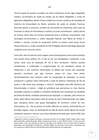 202
202
Ferreira (poeta de grande circulação nos meios intelectuais locais), Ageu Magalhães
(médico, ex-secretário de saúde do estado, pai de Aloísio Magalhães e irmão de
Agamenon Magalhães), Nelson Chaves (médico de renome, professor da faculdade de
medicina da Universidade do Recife, secretário de saúde do estado), Francisco
Brennand (pintor e ceramista, membro de uma família de industriais), dois casais de
franceses (o cônsul em Pernambuco e senhora, eo casal LucienPoussel – adido cultural
da França), Edson Nery da Fonseca (intelectual local e professor universitário), José
Domingues (ex-interventor e, então, deputado federal), José Otávio de Freitas Jr.
(médico e escritor, oriundo de importante família no cenário social local), Eurico
Chaves Filho (Juiz e, então, presidente do TRT 6ª Região), Murilo Costa Rego (deputado
estadual), entre inúmeros outros.
Como dito, não há nada de muito singular nesse entrelaçamento entre evento artístico
com evento social, político, etc. A não ser por sua envergadura e amplitude, o que
vemos neste caso da exposição de CD é bem corriqueiro. Todavia, quando
consideramos a mobilização e arregimentação de um verdadeiro plantel de
intelectuais e suas inúmeras intervenções no debate que cercou esta exposição,
devemos reconhecer que algo incomum estava em curso. Com efeito,
aproximadamente duas semanas antes da inauguração da exposição, os jornais
começaram a publicar notas informando a vinda de diversos intelectuais do Rio de
Janeiro e São Paulo para prestigiar a mesma6
. Convidados pela DDC (Diretoria de
Documentação e Cultura – órgão da prefeitura que patrocinava as mais diversas
atividades culturais na cidade) e o Diretório Acadêmico dos estudantes da Faculdade
de Direito do Recife, entidades promotoras da exposição, e custeados, pelo menos em
parte, pelos Diários Associados (rede de jornais de Assis Chateaubriand), que pagou
pelo transporte aéreo, esse grupo heterogêneo de escritores, críticos de arte,
historiadores, etc., não só deram um brilho diferente ao evento, conferindo-lhe um
prestígio singular, como, ao participarem ao lado de outras tantas figuras do mundo
intelectual nacional e local de uma mesa-redonda promovida pela mesma DDC para
6
Segundo os jornais, estavam previstas a presença de José Lins do Rego, Rubem Braga, Múcio Leão,
Murilo Mendes, Aníbal Machado, Otávio Tarquínio de Souza, e certo Michel Simon. É certo que nem
todos vieram, mas, com exceção de José Lins do Rego, que registrou em sua coluna para os Diários
Associados, que não poderia comparecer, e Rubem Braga, que escreveu coluna sobre a exposição que
viu e apreciou, é difícil informar com precisão quem esteve presente na inauguração.
 
