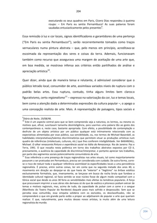 204
204
executando os seus quadros em Paris, Cícero Dias respondeu à queima
roupa: – Em Paris eu sentia Pernambuco! As suas palavras foram
saudadas entusiasticamente pelos presentes9
.
Essa remissão à luz e cor locais, signos identificadores e garantidores de uma pertença
(“Em Paris eu sentia Pernambuco!”), serão recorrentemente tomados como traços
vernaculares numa pintura abstrata – que, pelo menos em princípio, acreditava-se
escoimada da representação dos seres e coisas da terra. Ademais, funcionavam
também como recurso que assegurava uma margem de aceitação de uma arte que,
em boa medida, se mostrava infensa aos critérios então partilhados de análise e
apreciação artística10
.
Quer dizer, ainda que de maneira tensa e relutante, é admissível considerar que o
público letrado local, consumidor de arte, assimilava variados níveis de ruptura com o
padrão belas artes. Essa ruptura, contudo, tinha alguns limites bem claros:o
figurativismo, certo regionalismo11
– expresso na valorização da cor, luz e temas locais,
bem como a atenção dada a determinadas expressões da cultura popular –, o apego a
uma concepção realista de arte. Mais. A representação de paisagens, tipos sociais e
9
Diário da Noite, 19/08/48.
10
Este é um aspecto central para que se bem compreenda seja a natureza, os termos, ou mesmo os
motivos que, afinal, suscitavam tamanha desinteligência, para usarmos uma palavra tão ao gosto dos
contemporâneos e, neste caso, bastante apropriada. Com efeito, a possibilidade de contemplação e
desfrute de um objeto artístico por um público qualquer está intimamente relacionada com as
expectativas alimentadas por esse público, sua sensibilidade, ou, nos termos de Michael Baxandall, as
habilidades interpretativas/talentos discriminatórios que permitem situar as produções artísticas num
quadro de referências (intelectuais, culturais, etc.) que lhes conferem inteligibilidade. Ver BAXANDALL,
Michael. O olhar renascente.Pintura e experiência social na Itália da Renascença. Rio de Janeiro: Paz e
Terra, 1991. O que ressalta nesta polêmica em torno dos trabalhos abstratos expostos por CD é,
precisamente, a ausência da capacidade de discriminar/interpretar, e portanto apreciar tais trabalhos,
por parte dos segmentos sociais potencialmente consumidores de arte.
11
Essa referência a uma presença de traços regionalistas nas artes visuais, tal como majoritariamente
passaram a ser praticadas em Pernambuco, precisa ser considerada com cuidado. De outra forma, corre-
se o risco de reduzir toda e qualquer referência assimilável às especificidades locais a uma persistência
regionalista. É preciso, entre outras coisas, ter em conta que na segunda metade dos anos 40, o
movimento em direção ao despojar-se do que havia de “exterior” e “ilegítimo” na ênfase estética
exclusivamente formalista, que, inversamente, se lançasse em busca da rocha bruta que fundava a
identidade cultural regional, só fazia sentido se esse núcleo fosse de algum modo compatível com a
tônica social que desde os anos 30 feria as sensibilidades mais afeitas às temáticas populares. A força
que procuravam imprimir a suas obras não derivava só do que de exótico e pitoresco podiam extrair de
temas e motivos regionais, mas, acima de tudo, da capacidade de pulsar com a carne e o sangue
(Manifesto do Teatro Popular do Nordeste) daquele povo mais sofrido e despossuído. Sem que se
perceba essa comunhão, essa simpatia solidária com os excluídos, os desclassificados, não se
compreenderá o que em grande parte estão a propor ao adjetivarem de popular a arte que queriam
realizar. E que, naturalmente, para muitos desses novos artistas, ia muito além de uma leitura
regionalista do mundo.
 