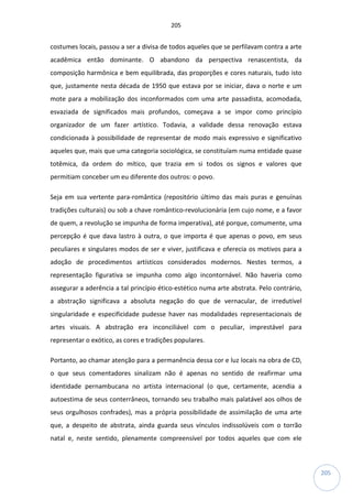 205
205
costumes locais, passou a ser a divisa de todos aqueles que se perfilavam contra a arte
acadêmica então dominante. O abandono da perspectiva renascentista, da
composição harmônica e bem equilibrada, das proporções e cores naturais, tudo isto
que, justamente nesta década de 1950 que estava por se iniciar, dava o norte e um
mote para a mobilização dos inconformados com uma arte passadista, acomodada,
esvaziada de significados mais profundos, começava a se impor como princípio
organizador de um fazer artístico. Todavia, a validade dessa renovação estava
condicionada à possibilidade de representar de modo mais expressivo e significativo
aqueles que, mais que uma categoria sociológica, se constituíam numa entidade quase
totêmica, da ordem do mítico, que trazia em si todos os signos e valores que
permitiam conceber um eu diferente dos outros: o povo.
Seja em sua vertente para-romântica (repositório último das mais puras e genuínas
tradições culturais) ou sob a chave romântico-revolucionária (em cujo nome, e a favor
de quem, a revolução se impunha de forma imperativa), até porque, comumente, uma
percepção é que dava lastro à outra, o que importa é que apenas o povo, em seus
peculiares e singulares modos de ser e viver, justificava e oferecia os motivos para a
adoção de procedimentos artísticos considerados modernos. Nestes termos, a
representação figurativa se impunha como algo incontornável. Não haveria como
assegurar a aderência a tal princípio ético-estético numa arte abstrata. Pelo contrário,
a abstração significava a absoluta negação do que de vernacular, de irredutível
singularidade e especificidade pudesse haver nas modalidades representacionais de
artes visuais. A abstração era inconciliável com o peculiar, imprestável para
representar o exótico, as cores e tradições populares.
Portanto, ao chamar atenção para a permanência dessa cor e luz locais na obra de CD,
o que seus comentadores sinalizam não é apenas no sentido de reafirmar uma
identidade pernambucana no artista internacional (o que, certamente, acendia a
autoestima de seus conterrâneos, tornando seu trabalho mais palatável aos olhos de
seus orgulhosos confrades), mas a própria possibilidade de assimilação de uma arte
que, a despeito de abstrata, ainda guarda seus vínculos indissolúveis com o torrão
natal e, neste sentido, plenamente compreensível por todos aqueles que com ele
 