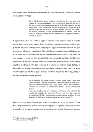 206
206
partilhavam dessa visualidade marcada por uns tantos elementos “essenciais”. Como
disse José Lins do Rego:
Cícero é [...] das terras do Jundiá, o engenho que é na sua vida uma
espécie do reino de Pasárgada, o seu ninho quente do amor das cores,
dos bichos, dos homens e das mulheres. Eu ainda não conheço a pintura
abstrata de Cícero. Uma coisa, porém, eu digo antes de ver os seus
quadros novos: na abstração, no inferno, no céu, em Paris, em Xangai,
em Moscou, em Roma, Cícero será eternamente o menino Cícero de
Jundiá, o filho de Pedrinho, o irmão de Rominho, o mágico Cícero Dias,
homem de gênio12
.
É significativo José Lins sentir-se apto a formular uma opinião sobre a recente
produção do pintor antes mesmo de ter podido ver qualquer um desses quadros que
pareciam despertar tanta polêmica. Isto porque, a rigor, nem ele nem nenhum dos que
escreveram sobre estes trabalhos de CD e sublinharam o estatuto e centralidade da luz
e cor locais em sua obra recente, estava fazendo uma análise “técnica” das obras. O
que estava em causa era fixar um parâmetro de apreciação que fosse também um
critério de classificação capaz de localizá-lo, assim como ao seu trabalho, numa ordem
aceitável e inteligível. Um bom exemplo é a coluna que Rubem Braga dedicou à
exposição do artista. Sintomaticamente intitulado “Coqueiros em Paris”, o texto
discorre sobre as três fases que o cronista identifica na pintura do de CD, sendo a
terceira fase aquela na qual o artista
vai no caminho do abstracionismo. Vai mas quase nunca chega. Um
crítico francês é capaz de ver abstrato esse quadrilátero ou essa curva,
mas nós estamos sabendo que Cícero arranca folhas de bananeiras,
atravessa um coqueiro, tira uma castanha de caju e acena para as velas
do mar.
Essas composições não são sintéticas [artificiais], mas extraídas do
vegetal, da saudade, das amoráveis formas naturais e da ampla luz
pernambucana. [...] Os coqueiros de Itamaracá ainda farfalham dentro
do atelier de Paris, e há uma leve sica de caju no seu absinto13
.
Reconhecer que o propósito dessas, e outras, intervenções era o de situar a “nova
fase” do pintor em uma ordem aceitável e inteligível, não significa, como já se chamou
a atenção em passagem anterior, que isto se desse sem tensão. Exatamente porque
12
Ver Diário de Pernambuco, 18/07/48.
13
Ver Diário da Noite, 26/08/48.
 