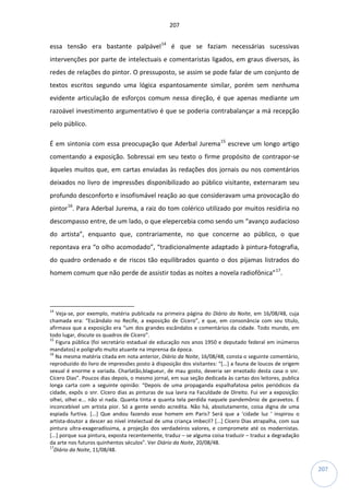 207
207
essa tensão era bastante palpável14
é que se faziam necessárias sucessivas
intervenções por parte de intelectuais e comentaristas ligados, em graus diversos, às
redes de relações do pintor. O pressuposto, se assim se pode falar de um conjunto de
textos escritos segundo uma lógica espantosamente similar, porém sem nenhuma
evidente articulação de esforços comum nessa direção, é que apenas mediante um
razoável investimento argumentativo é que se poderia contrabalançar a má recepção
pelo público.
É em sintonia com essa preocupação que Aderbal Jurema15
escreve um longo artigo
comentando a exposição. Sobressai em seu texto o firme propósito de contrapor-se
àqueles muitos que, em cartas enviadas às redações dos jornais ou nos comentários
deixados no livro de impressões disponibilizado ao público visitante, externaram seu
profundo desconforto e insofismável reação ao que consideravam uma provocação do
pintor16
. Para Aderbal Jurema, a raiz do tom colérico utilizado por muitos residiria no
descompasso entre, de um lado, o que elepercebia como sendo um “avanço audacioso
do artista”, enquanto que, contrariamente, no que concerne ao público, o que
repontava era “o olho acomodado”, “tradicionalmente adaptado à pintura-fotografia,
do quadro ordenado e de riscos tão equilibrados quanto o dos pijamas listrados do
homem comum que não perde de assistir todas as noites a novela radiofônica”17
.
14
Veja-se, por exemplo, matéria publicada na primeira página do Diário da Noite, em 16/08/48, cuja
chamada era: “Escândalo no Recife, a exposição de Cícero”, e que, em consonância com seu título,
afirmava que a exposição era “um dos grandes escândalos e comentários da cidade. Todo mundo, em
todo lugar, discute os quadros de Cícero”.
15
Figura pública (foi secretário estadual de educação nos anos 1950 e deputado federal em inúmeros
mandatos) e polígrafo muito atuante na imprensa da época.
16
Na mesma matéria citada em nota anterior, Diário da Noite, 16/08/48, consta o seguinte comentário,
reproduzido do livro de impressões posto à disposição dos visitantes: “[...] a fauna de loucos de origem
sexual é enorme e variada. Charlatão,blagueur, de mau gosto, deveria ser enxotado desta casa o snr.
Cícero Dias”. Poucos dias depois, o mesmo jornal, em sua seção dedicada às cartas dos leitores, publica
longa carta com a seguinte opinião: “Depois de uma propaganda espalhafatosa pelos periódicos da
cidade, expôs o snr. Cícero dias as pinturas de sua lavra na Faculdade de Direito. Fui ver a exposição:
olhei, olhei e... não vi nada. Quanta tinta e quanta tela perdida naquele pandemônio de garavetos. É
inconcebível um artista pior. Só a gente vendo acredita. Não há, absolutamente, coisa digna de uma
espiada furtiva. [...] Que andou fazendo esse homem em Paris? Será que a ‘cidade luz ‘ inspirou o
artista-doutor a descer ao nível intelectual de uma criança imbecil? [...] Cícero Dias atrapalha, com sua
pintura ultra-exageradíssima, a projeção dos verdadeiros valores, e compromete até os modernistas.
[...] porque sua pintura, exposta recentemente, traduz – se alguma coisa traduzir – traduz a degradação
da arte nos futuros quinhentos séculos”. Ver Diário da Noite, 20/08/48.
17
Diário da Noite, 11/08/48.
 