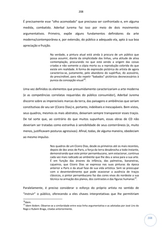 208
208
É precisamente esse “olho acomodado” que precisava ser confrontado e, em alguma
medida, combatido. Aderbal Jurema faz isso por meio de dois movimentos
argumentativos. Primeiro, expõe alguns fundamentos definidores da arte
moderna/contemporânea e, por extensão, do público a adequado ela, apto à sua boa
apreciação e fruição.
Na verdade, a pintura atual está ainda à procura de um público que
possa assumir, diante da simplicidade das linhas, uma atitude de ativa
contemplação, procurando no que está vendo a origem das coisas
criadas e não somente a cópia morta ou a reprodução colorida do que
existe em realidade. A forma de expressão pictórica do artista de agora
caracteriza-se, justamente, pelo abandono do supérfluo, do acessório,
do prescindível, para não repetir “babados” pictóricos desnecessários à
pureza da concepção visual18
.
Uma vez definidos os elementos que presumidamente caracterizariam a arte moderna
(e as competências correlatas requeridas do público consumidor), Aderbal Jurema
discorre sobre as imperecíveis marcas da terra, das paisagens e ambiências que seriam
constitutivas de seu ser (Cícero Dias) e, portanto, indeléveis e inescapáveis. Bem vistos,
seus quadros, mesmos os mais abstratos, deixariam sempre transparecer esses traços.
De tal sorte que, ao contrário do que muitos supunham, essas obras de CD não
deveriam ser tratadas como estranhas à sensibilidade de seus conterrâneos (e, muito
menos, justificavam posturas agressivas). Afinal, todas, de alguma maneira, obedeciam
ao mesmo impulso.
Nos quadros de um Cícero Dias, desde os primeiros até os mais recentes,
depois de dez anos de Paris, a força da terra desabrocha a todo instante,
demonstrando que este pintor pernambucano, sem estacionar, continua
cada vez mais radicado ao ambiente que lhe deu a seiva para a sua arte.
É em função das árvores da infância, das palmeiras, bananeiras,
cajueiros, que Cícero Dias se expressa nas suas pinturas da época
anterior a Paris e da atual fase de sua vida artística. Sem se preocupar
com o desentendimento que pode ocasionar a ausência de traços
clássicos, o pintor pernambucano faz das cores vivas do nordeste a sua
técnica na armação dos planos, dos contrastes e das figuras humanas19
.
Paralelamente, é preciso considerar o esforço do próprio artista no sentido de
“instruir” o público, oferecendo a eles chaves interpretativas que lhe permitiriam
18
Idem.
19
Idem ibidem. Observe-se a similaridade entre essa linha argumentativa e as adotadas por José Lins do
Rego e Rubem Braga, citadas anteriormente.
 