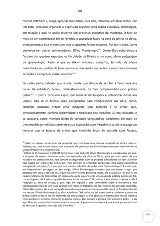 209
209
melhor entender e, quiçá, apreciar suas obras. Para isso, trabalhou em duas linhas. Por
um lado, procurou organizar a exposição segundo uma lógica evolutiva, cronológica,
em relação à qual se podia discernir um processo gradativo de mudança. O fato de
mais de um comentador ter se referido a sucessivas fases na obra do pintor se devia,
precisamente,a esta ordem com que os quadros foram expostos. Por outro lado, como
observou um desses comentadores, Olívio Montenegro20
, Cícero Dias subordinou a
“ordem dos quadros expostos na Faculdade de Direito a um como plano pedagógico
de apresentação. Assim é que se afixam máximas, conceitos, fórmulas de várias
autoridades no sentido de bem orientar o observador na melhor e mais certa maneira
de sentir e interpretar a arte moderna”21
.
De outra parte, sabedor que a arte, desde que deixou de ser fiel à “anatomia das
coisas desenhadas”, deixou, correlativamente, de “ser compreendida pelo grande
público”, o pintor procurou expor, por meio de declarações e entrevistas dadas aos
jornais, não só os termos mais apropriados para compreender sua obra, como,
também, procurou traçar uma linhagem, uma tradição a se afiliar, que,
simultaneamente, conferia legitimidade e nobilitava seu trabalho: CD era colocado, e
se colocava, como membro dileto do cenáculo vanguardista parisiense. Em mais de
uma matéria jornalística sobre ele e sua exposição, com frequência se abria espaço par
lembrar que se tratava de artista que mantinha laços de amizade com Picasso,
20
Mais um desses intelectuais da província que conciliava uma intensa atividade de crítica cultural,
literária, etc., nos jornais locais, com a carreira de professor do Ginásio Pernambucano (equivalente ao
Colégio Pedro II) e a magistratura.
21
Diário de Pernambuco, 15/08/48 (grifo meu). Esse texto de Olívio Montenegro é um daqueles em que,
a despeito de querer funcionar como um explicador da obra de CD,ou, para ser mais exato, de sua
incursão no abstracionismo, está sempre se deparando com as próprias dificuldades de bem assimilar
essa opção por representar linhas que “não parecem se encontrar senão para uma quase geométrica
triangulação do espaço”, e que, por isso mesmo, não são obras das mais “comunicativas”. É assim que,
em determinada passagem de seu artigo, Olívio Montenegro assevera que um desses traços que
perpassavam toda a obra de CD, e que lhe conferia uma grandeza impar, era sua poesia: “O que há de
caracteristicamente Cícero Dias em todas as fases de sua arte é de uma realidade poética admirável. Ele,
como ninguém, dá à arte as qualidades emocionais do verso”. O curioso, e elucidativo da tensa e difícil
recepção da obra do artista, é que, logo em seguida a este comentário sobre a marcante e mui
valorizadapresença de um traço poético em todos os trabalhos de CD, mesmo nas pinturas abstratas,
Olívio Montenegro abre um parágrafo expondo o que pode ser compreendido como os fundamentos de
sua recusa (Olívio Montenegro) ao abstracionismo: “Há muito, eu sei, quem queira condenar a poesia na
pintura como se fosse ela um elemento de emasculação. A arte abstrata é mesmo uma reação violenta
contra o doce e sensitivo elemento da poesia na tela. Eles querem a pintura com um único brilho – o do
aço! Querem uma pintura absolutamente inumana A geometria somente é que é que parece se fazer
de seu anjo da guarda. Um anjo solitário e frio.”
 