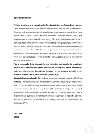 3
3
OBJETO DO PROJETO
“Entre a renovação e o esquecimento. As artes plásticas em Pernambuco nos anos
1950” propõe uma investigação histórica sobre o duplo embate com que precisou se
defrontar toda uma geração de artistas plásticos pernambucanos (Abelardo da Hora,
Gilvan Samico, José Cláudio, Francisco Brennand, Reynaldo Fonseca, etc.) que,
surgindo para o mundo das artes nos anos 1950, teve, simultaneamente, de fazer
frente ao stablishment artístico local, ao mesmo tempo em que precisou confrontar-se
com um novo fazer artístico que por essa época despontava nos dois principais centros
culturais do país – Rio e São Paulo – e que, rapidamente, consolidou-se como
dominante em âmbito nacional. Vitoriosos na arena local, esses artistas, entretanto,
viram suas possibilidades de reconhecimento e consagração nacional se esvanecerem
em velocidade acelerada.
Para a consecução desta pesquisa, far-se-á necessário um trabalho de resgate dos
debates então ocorridos nos jornais e revistas de circulação no Recife, bem como a
partir dos depoimentos (entrevistas filmadas) de personagens centrais a esse
processo: artistas, críticos, colecionadores, galeristas, etc.
Os resultados esperados são: 1) criação de um acervo contendo o registro eletrônico
de todos o material pesquisado em publicações (jornais e revistas) que circulavam à
época; 2) um ensaio crítico para publicação em revista com tradição e reconhecimento
acadêmico nesta área de estudos; 3) um DVD contendo a íntegra dos dez (10)
depoimentos de personalidades do campo artístico em Pernambuco dos anos 1950; 5)
Disponibilização pública de todo material coletado (organizado e indexado) por meio
do LAHOI (Laboratório de História Oral e Imagem), vinculado ao Departamento de
História da UFPE..
OBJETIVOS
GERAL
 
