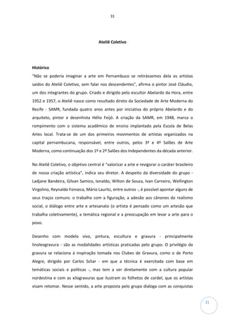 31
31
Ateliê Coletivo
Histórico
"Não se poderia imaginar a arte em Pernambuco se retirássemos dela os artistas
saídos do Ateliê Coletivo, sem falar nos descendentes", afirma o pintor José Cláudio,
um dos integrantes do grupo. Criado e dirigido pelo escultor Abelardo da Hora, entre
1952 e 1957, o Ateliê nasce como resultado direto da Sociedade de Arte Moderna do
Recife - SAMR, fundada quatro anos antes por iniciativa do próprio Abelardo e do
arquiteto, pintor e desenhista Hélio Feijó. A criação da SAMR, em 1948, marca o
rompimento com o sistema acadêmico de ensino implantado pela Escola de Belas
Artes local. Trata-se de um dos primeiros movimentos de artistas organizados na
capital pernambucana, responsável, entre outros, pelos 3º e 4º Salões de Arte
Moderna, como continuação dos 1º e 2º Salões dos Independentes da década anterior.
No Ateliê Coletivo, o objetivo central é "valorizar a arte e revigorar o caráter brasileiro
de nossa criação artística", indica seu diretor. A despeito da diversidade do grupo -
Ladjane Bandeira, Gilvan Samico, Ionaldo, Wilton de Souza, Ivan Carneiro, Wellington
Virgolino, Reynaldo Fonseca, Mário Lauritz, entre outros -, é possível apontar alguns de
seus traços comuns: o trabalho com a figuração, a adesão aos cânones do realismo
social, o diálogo entre arte e artesanato (o artista é pensado como um artesão que
trabalha coletivamente), a temática regional e a preocupação em levar a arte para o
povo.
Desenho com modelo vivo, pintura, escultura e gravura - principalmente
linoleogravura - são as modalidades artísticas praticadas pelo grupo. O privilégio da
gravura se relaciona à inspiração tomada nos Clubes de Gravura, como o de Porto
Alegre, dirigido por Carlos Scliar - em que a técnica é exercitada com base em
temáticas sociais e políticas -, mas tem a ver diretamente com a cultura popular
nordestina e com as xilogravuras que ilustram os folhetos de cordel, que os artistas
visam retomar. Nesse sentido, a arte proposta pelo grupo dialoga com as conquistas
 