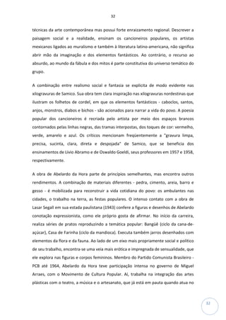 32
32
técnicas da arte contemporânea mas possui forte enraizamento regional. Descrever a
paisagem social e a realidade, ensinam os cancioneiros populares, os artistas
mexicanos ligados ao muralismo e também à literatura latino-americana, não significa
abrir mão da imaginação e dos elementos fantásticos. Ao contrário, o recurso ao
absurdo, ao mundo da fábula e dos mitos é parte constitutiva do universo temático do
grupo.
A combinação entre realismo social e fantasia se explicita de modo evidente nas
xilogravuras de Samico. Sua obra tem clara inspiração nas xilogravuras nordestinas que
ilustram os folhetos de cordel, em que os elementos fantásticos - caboclos, santos,
anjos, monstros, diabos e bichos - são acionados para narrar a vida do povo. A poesia
popular dos cancioneiros é recriada pelo artista por meio dos espaços brancos
contornados pelas linhas negras, das tramas interpostas, dos toques de cor: vermelho,
verde, amarelo e azul. Os críticos mencionam freqüentemente a "gravura limpa,
precisa, sucinta, clara, direta e despojada" de Samico, que se beneficia dos
ensinamentos de Lívio Abramo e de Oswaldo Goeldi, seus professores em 1957 e 1958,
respectivamente.
A obra de Abelardo da Hora parte de princípios semelhantes, mas encontra outros
rendimentos. A combinação de materiais diferentes - pedra, cimento, areia, barro e
gesso - é mobilizada para reconstruir a vida cotidiana do povo: os ambulantes nas
cidades, o trabalho na terra, as festas populares. O intenso contato com a obra de
Lasar Segall em sua estada paulistana (1943) confere a figuras e desenhos de Abelardo
conotação expressionista, como ele próprio gosta de afirmar. No início da carreira,
realiza séries de pratos reproduzindo a temática popular: Bangüê (ciclo da cana-de-
açúcar), Casa de Farinha (ciclo da mandioca). Executa também jarros desenhados com
elementos da flora e da fauna. Ao lado de um eixo mais propriamente social e político
de seu trabalho, encontra-se uma veia mais erótica e impregnada de sensualidade, que
ele explora nas figuras e corpos femininos. Membro do Partido Comunista Brasileiro -
PCB até 1964, Abelardo da Hora teve participação intensa no governo de Miguel
Arraes, com o Movimento de Cultura Popular. Aí, trabalha na integração das artes
plásticas com o teatro, a música e o artesanato, que já está em pauta quando atua no
 