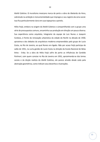 33
33
Ateliê Coletivo. O muralismo mexicano marca de perto a obra de Abelardo da Hora,
sobretudo na ambição à monumentalidade que impregna o seu registro da cena social.
Isso fica particularmente claro em suas tapeçarias e painéis.
Hélio Feijó, embora na origem do Ateliê Coletivo e compartilhando com o grupo uma
série de pressupostos comuns, encaminha sua produção em direção um pouco diversa.
Sua experiência como arquiteto, integrante da equipe de Luiz Nunes e Joaquim
Cardozo, à frente da renovação urbanística da cidade do Recife na década de 1930,
aproxima-o dos debates da arquitetura moderna empreendidos pelo grupo de Lucio
Costa, no Rio de Janeiro, ao qual Nunes era ligado. Não por acaso Feijó participa do
salão de 1931, na curta gestão de Lucio Costa na direção da Escola Nacional de Belas
Artes - Enba. Se a obra de Hélio Feijó sofre de perto as influências de Candido
Portinari, com quem convive no Rio de Janeiro em 1931, aproximando-se dos temas
sociais e da dicção realista do Ateliê Coletivo, ele parece atraído desde cedo pela
abstração geométrica, como indicam seus desenhos e ilustrações.
 