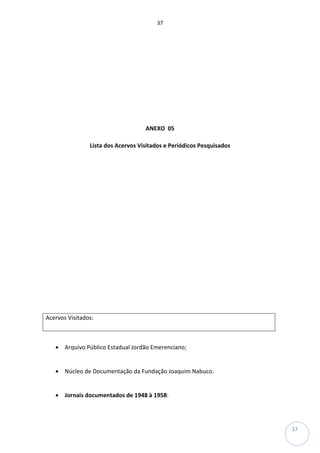 37
37
ANEXO 05
Lista dos Acervos Visitados e Periódicos Pesquisados
Acervos Visitados:
• Arquivo Público Estadual Jordão Emerenciano;
• Núcleo de Documentação da Fundação Joaquim Nabuco.
• Jornais documentados de 1948 à 1958:
 