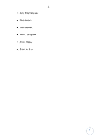 38
38
• Diário de Pernambuco;
• Diário da Noite;
• Jornal Pequeno;
• Revista Contraponto;
• Revista Região;
• Revista Nordeste.
 