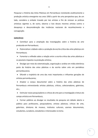 4
4
Pesquisar a História das Artes Plásticas em Pernambuco revisitando analiticamente a
produção artística emergente nos anos 1950 a partir de uma perspectiva que, de um
lado, considera o embate travado por tais artistas a fim de renovar as práticas
artísticas vigentes e, de outro, observa a luta desses mesmos artistas contra o
desapreço e desconsideração das instâncias nacionais de reconhecimento e
consagração.
ESPECÍFICO
• Contribuir para a ampliação das investigações sobre a história da arte
produzida em Pernambuco;
• Potencializar o debate sobre a produção da escrita crítica das artes plásticas em
Pernambuco;
• Fomentar a reflexão sobre a relação entre a escrita crítica das artes plásticas e
os possíveis impactos na produção artística;
• Divulgar por meio da sistematização, organização e análise em mídia eletrônica
parte da história das artes plásticas e da escrita sobre arte em periódicos
pernambucanos;
• Difundir a trajetória de uma das mais importantes e influentes gerações de
artistas pernambucanos;
• Ampliar o corpus documental sobre a história das artes plásticas de
Pernambuco entrevistando artistas plásticos, críticos, colecionadores, galeristas,
etc.;
• Estimular novos pesquisadores e críticos de arte para a investigação e leitura do
campo artístico em Pernambuco;
• Formar públicos ao divulgar os resultados da pesquisa em debate aberto e
público para professores, pesquisadores; artistas plásticos; críticos de arte,
galeristas, diretores de museus, institutos culturais, acervos documentais,
estudantes, curadores, estudantes e interessados no tema.
 