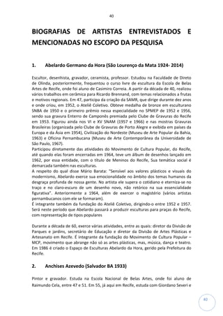 40
40
BIOGRAFIAS DE ARTISTAS ENTREVISTADOS E
MENCIONADAS NO ESCOPO DA PESQUISA
1. Abelardo Germano da Hora (São Lourenço da Mata 1924- 2014)
Escultor, desenhista, gravador, ceramista, professor. Estudou na Faculdade de Direto
de Olinda, posteriormente, frequentou o curso livre de escultura da Escola de Belas
Artes de Recife, onde foi aluno de Casimiro Correia. A partir da década de 40, realizou
vários trabalhos em cerâmica para Ricardo Brennand, com temas relacionados a frutas
e motivos regionais. Em 47, participa da criação da SAMR, que dirige durante dez anos
e onde criou, em 1952, o Ateliê Coletivo. Obteve medalha de bronze em esculturano
SNBA de 1950 e o primeiro prêmio nessa especialidade no SPMEP de 1952 e 1956,
sendo sua gravura Enterro de Camponês premiada pelo Clube de Gravuras do Recife
em 1953. Figurou ainda nos VI e XV SNAM (1957 e 1966) e nas mostras Gravuras
Brasileiras (organizada pelo Clube de Gravuras de Porto Alegre e exibida em países da
Europa e da Ásia em 1954), Civilização do Nordeste (Museu de Arte Popular da Bahia,
1963) e Oficina Pernambucana (Museu de Arte Contemporânea da Universidade de
São Paulo, 1967).
Participou diretamente das atividades do Movimento de Cultura Popular, do Recife,
até quando elas foram encerradas em 1964, teve um álbum de desenhos lançado em
1962, por essa entidade, com o título de Meninos do Recife, Sua temática social é
demarcada também nas esculturas.
A respeito do qual disse Mário Barata: “Sensível aos valores plásticos e visuais do
modernismo, Abelardo exerce sua emocionalidade no âmbito dos temas humanos da
desgraça profunda de nossa gente. No artista ele supera o cotidiano e eterniza-se no
traço e no claro-escuro de um desenho novo, não retórico na sua essencialidade
figurativa”. Anteriormente a 1964, além de exercer o magistério (vários artistas
pernambucanos com ele se formaram).
É integrante também da fundação do Ateliê Coletivo, dirigindo-o entre 1952 e 1957.
Será neste período que Abelardo passará a produzir esculturas para praças do Recife,
com representação de tipos populares
Durante a década de 60, exerce várias atividades, entre as quais: diretor da Divisão de
Parques e jardins, secretário de Educação e diretor da Divisão de Artes Plásticas e
Artesanato em Recife. É integrante da fundação do Movimento de Cultura Popular –
MCP, movimento que abrange não só as artes plásticas, mas, música, dança e teatro.
Em 1986 é criado o Espaço de Esculturas Abelardo da Hora, gerido pela Prefeitura do
Recife.
2. Anchises Azevedo (Salvador BA 1933)
Pintor e gravador. Estuda na Escola Nacional de Belas Artes, onde foi aluno de
Raimundo Cela, entre 47 e 51. Em 55, já aqui em Recife, estuda com Giordano Severi e
 