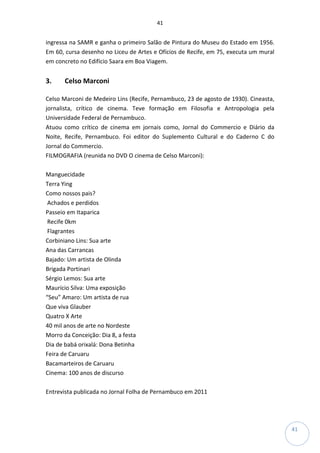 41
41
ingressa na SAMR e ganha o primeiro Salão de Pintura do Museu do Estado em 1956.
Em 60, cursa desenho no Liceu de Artes e Ofícios de Recife, em 75, executa um mural
em concreto no Edifício Saara em Boa Viagem.
3. Celso Marconi
Celso Marconi de Medeiro Lins (Recife, Pernambuco, 23 de agosto de 1930). Cineasta,
jornalista, crítico de cinema. Teve formação em Filosofia e Antropologia pela
Universidade Federal de Pernambuco.
Atuou como crítico de cinema em jornais como, Jornal do Commercio e Diário da
Noite, Recife, Pernambuco. Foi editor do Suplemento Cultural e do Caderno C do
Jornal do Commercio.
FILMOGRAFIA (reunida no DVD O cinema de Celso Marconi):
Manguecidade
Terra Ying
Como nossos pais?
Achados e perdidos
Passeio em Itaparica
Recife 0km
Flagrantes
Corbiniano Lins: Sua arte
Ana das Carrancas
Bajado: Um artista de Olinda
Brigada Portinari
Sérgio Lemos: Sua arte
Maurício Silva: Uma exposição
“Seu” Amaro: Um artista de rua
Que viva Glauber
Quatro X Arte
40 mil anos de arte no Nordeste
Morro da Conceição: Dia 8, a festa
Dia de babá orixalá: Dona Betinha
Feira de Caruaru
Bacamarteiros de Caruaru
Cinema: 100 anos de discurso
Entrevista publicada no Jornal Folha de Pernambuco em 2011
 