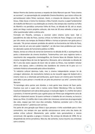 42
42
Nelson Pereira dos Santos escreveu a respeito de Celso Marconi que ele “fazia cinema
ao escrever”, na apresentação do compêndio Cinema Brasileiro, que reúne críticas do
pernambucano sobre filmes nacionais. Assim, o cineasta de clássicos como Rio, 40
Graus, Vidas Secas e Como Era Gostoso o Meu Francês resumiu o papel fundamental
do trabalho de Marconi e sua dedicação ao cinema. Dos tempos das resenhas na Folha
da Manhã e no periódico comunista Folha do Povo, na década de 50, até os atuais
posts em blog e outros projetos culturais, são mais de 50 anos voltados a lançar um
olhar questionador sobre a sétima arte.
Formado em filosofia, começou a escrever sobre cinema como lazer. Sob o
pseudônimo de João do Povo, assinou críticas na Folha do Povo. Chegou a ser preso
por três meses nos tempos da Ditadura Militar e tornou-se persona non grata para o
mercado. “Os jornais estavam proibidos de admitir ex-funcionários da Folha do Povo,
passei mais de um ano sem poder trabalhar”, só não teve mais problemas por nunca
ter abonado o posto de funcionário público no INSS.
Depois, tornou-se crítico do Jornal do Commercio na década de 60, e acompanhou de
perto o desenvolver do cinema brasileiro. Testemunhou com seus registros tanto o
nascimento das vanguardas cinematográfica, do Cinema Novo de Gláuber Rocha ao
cinema marginal Boca do Lixo de Sganzerla e Bressane, até a retomada na década de
90. É uma das vozes capazes de tecer não só sobre os filmes, mas também retratar
sobre uma época, sobre a dinâmica dos bastidores do cinema de lá para cá e o
contexto histórico atravessado pela cultura brasileira.
“A indústria cultural dominou tudo, mas o cinema independente sempre há de
conseguir sobreviver, do neorealismo italiano ou da nouvelle vague de Godard até o
cinema novo ou a retomada pernambucana, quem busca um cinema para transmitir
uma idéia e para pensar o mundo dá um jeito de preservar sua arte”, comenta Celso
Marconi.
“A tecnologia abriu portas sem dúvidas, e mais gente teve chance de fazer parte.
Vivemos isso com o super oito e nomes como Kleber Mendonça Filho ou Camilo
Cavalcanti despontam com obras belas graças à revolução digital. E o melhor de tudo é
a pirataria. A internet permitiu que a gente possa ver filmes que antigamente seria de
difícil ou impossível acesso. Se quero conhecer o trabalho de um cineasta, eu busco e
baixo seu filme. O cinéfilo não é mais refém dos interesses comerciais da programação
das salas, espaço que tem seus dias contados. Podemos constatar com o fim dos
cinemas de bairro “, polemiza com sorrisos.
Fez parte de uma geração que falava o que pensava e tinha autoridade para o livre
comentário, nos tempos em que opinião estruturava-se como uma das bases da
análise crítica cultural. Obviamente, pelo caráter mais personalístico e menos
consensual, não agradou a gregos e troianos. No começo da década de 1990, foi se
despedindo da vitrine jornalística. Mas ela, tão somente, nunca resumiu seu entrelace
com o cinema.
 