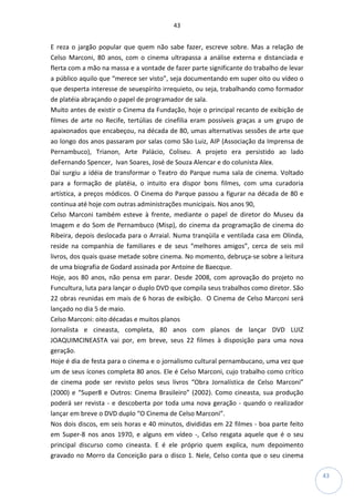 43
43
E reza o jargão popular que quem não sabe fazer, escreve sobre. Mas a relação de
Celso Marconi, 80 anos, com o cinema ultrapassa a análise externa e distanciada e
flerta com a mão na massa e a vontade de fazer parte significante do trabalho de levar
a público aquilo que “merece ser visto”, seja documentando em super oito ou vídeo o
que desperta interesse de seuespírito irrequieto, ou seja, trabalhando como formador
de platéia abraçando o papel de programador de sala.
Muito antes de existir o Cinema da Fundação, hoje o principal recanto de exibição de
filmes de arte no Recife, tertúlias de cinefilia eram possíveis graças a um grupo de
apaixonados que encabeçou, na década de 80, umas alternativas sessões de arte que
ao longo dos anos passaram por salas como São Luiz, AIP (Associação da Imprensa de
Pernambuco), Trianon, Arte Palácio, Coliseu. A projeto era persistido ao lado
deFernando Spencer, Ivan Soares, José de Souza Alencar e do colunista Alex.
Daí surgiu a idéia de transformar o Teatro do Parque numa sala de cinema. Voltado
para a formação de platéia, o intuito era dispor bons filmes, com uma curadoria
artística, a preços módicos. O Cinema do Parque passou a figurar na década de 80 e
continua até hoje com outras administrações municipais. Nos anos 90,
Celso Marconi também esteve à frente, mediante o papel de diretor do Museu da
Imagem e do Som de Pernambuco (Misp), do cinema da programação de cinema do
Ribeira, depois deslocada para o Arraial. Numa tranqüila e ventilada casa em Olinda,
reside na companhia de familiares e de seus “melhores amigos”, cerca de seis mil
livros, dos quais quase metade sobre cinema. No momento, debruça-se sobre a leitura
de uma biografia de Godard assinada por Antoine de Baecque.
Hoje, aos 80 anos, não pensa em parar. Desde 2008, com aprovação do projeto no
Funcultura, luta para lançar o duplo DVD que compila seus trabalhos como diretor. São
22 obras reunidas em mais de 6 horas de exibição. O Cinema de Celso Marconi será
lançado no dia 5 de maio.
Celso Marconi: oito décadas e muitos planos
Jornalista e cineasta, completa, 80 anos com planos de lançar DVD LUIZ
JOAQUIMCINEASTA vai por, em breve, seus 22 filmes à disposição para uma nova
geração.
Hoje é dia de festa para o cinema e o jornalismo cultural pernambucano, uma vez que
um de seus ícones completa 80 anos. Ele é Celso Marconi, cujo trabalho como crítico
de cinema pode ser revisto pelos seus livros “Obra Jornalística de Celso Marconi”
(2000) e “Super8 e Outros: Cinema Brasileiro” (2002). Como cineasta, sua produção
poderá ser revista - e descoberta por toda uma nova geração - quando o realizador
lançar em breve o DVD duplo “O Cinema de Celso Marconi”.
Nos dois discos, em seis horas e 40 minutos, divididas em 22 filmes - boa parte feito
em Super-8 nos anos 1970, e alguns em vídeo -, Celso resgata aquele que é o seu
principal discurso como cineasta. E é ele próprio quem explica, num depoimento
gravado no Morro da Conceição para o disco 1. Nele, Celso conta que o seu cinema
 