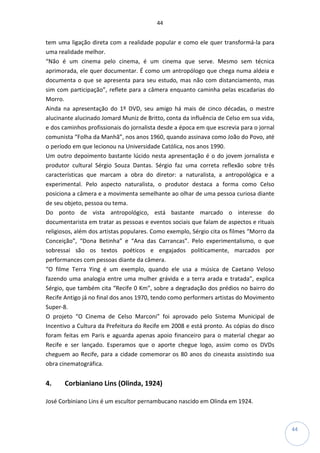 44
44
tem uma ligação direta com a realidade popular e como ele quer transformá-la para
uma realidade melhor.
“Não é um cinema pelo cinema, é um cinema que serve. Mesmo sem técnica
aprimorada, ele quer documentar. É como um antropólogo que chega numa aldeia e
documenta o que se apresenta para seu estudo, mas não com distanciamento, mas
sim com participação”, reflete para a câmera enquanto caminha pelas escadarias do
Morro.
Ainda na apresentação do 1º DVD, seu amigo há mais de cinco décadas, o mestre
alucinante alucinado Jomard Muniz de Britto, conta da influência de Celso em sua vida,
e dos caminhos profissionais do jornalista desde a época em que escrevia para o jornal
comunista “Folha da Manhã”, nos anos 1960, quando assinava como João do Povo, até
o período em que lecionou na Universidade Católica, nos anos 1990.
Um outro depoimento bastante lúcido nesta apresentação é o do jovem jornalista e
produtor cultural Sérgio Souza Dantas. Sérgio faz uma correta reflexão sobre três
características que marcam a obra do diretor: a naturalista, a antropológica e a
experimental. Pelo aspecto naturalista, o produtor destaca a forma como Celso
posiciona a câmera e a movimenta semelhante ao olhar de uma pessoa curiosa diante
de seu objeto, pessoa ou tema.
Do ponto de vista antropológico, está bastante marcado o interesse do
documentarista em tratar as pessoas e eventos sociais que falam de aspectos e rituais
religiosos, além dos artistas populares. Como exemplo, Sérgio cita os filmes “Morro da
Conceição”, “Dona Betinha” e “Ana das Carrancas”. Pelo experimentalismo, o que
sobressai são os textos poéticos e engajados politicamente, marcados por
performances com pessoas diante da câmera.
“O filme Terra Ying é um exemplo, quando ele usa a música de Caetano Veloso
fazendo uma analogia entre uma mulher grávida e a terra arada e tratada”, explica
Sérgio, que também cita “Recife 0 Km”, sobre a degradação dos prédios no bairro do
Recife Antigo já no final dos anos 1970, tendo como performers artistas do Movimento
Super-8.
O projeto “O Cinema de Celso Marconi” foi aprovado pelo Sistema Municipal de
Incentivo a Cultura da Prefeitura do Recife em 2008 e está pronto. As cópias do disco
foram feitas em Paris e aguarda apenas apoio financeiro para o material chegar ao
Recife e ser lançado. Esperamos que o aporte chegue logo, assim como os DVDs
cheguem ao Recife, para a cidade comemorar os 80 anos do cineasta assistindo sua
obra cinematográfica.
4. Corbianiano Lins (Olinda, 1924)
José Corbiniano Lins é um escultor pernambucano nascido em Olinda em 1924.
 