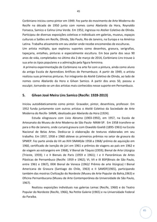 45
45
Corbiniano iniciou como pintor em 1949. Fez parte do movimento de Arte Moderna do
Recife na década de 1950 junto com nomes como Abelardo da Hora, Reynaldo
Fonseca, Samico e Celina Lima Verde. Em 1952, ingressa no Atelier Coletivo de Olinda.
Participou de diversas exposições coletivas e individuais em galerias, museus, espaços
culturais e Salões em Recife, Olinda, São Paulo, Rio de Janeiro, na Europa e na América
Latina. Trabalha ativamente em seu atelier onde recebe encomendas de esculturas.
Um artista múltiplo, que explorou suportes como desenhos, gravura, serigrafias,
tapeçaria, entalhes, pinturas e especialmente escultura. Em boa parte dos seus 90
anos de vida, completados no último dia 2 de março de 2014, Corbiniano Lins trouxe à
sua arte os tipos populares e a admiração pela figura feminina.
A primeira experimentação de Corbiniano na arte foi com a pintura, ainda como aluno
da antiga Escola de Aprendizes Artífices de Pernambuco. A partir de 1949, o artista
realizou suas primeiras pinturas. Foi integrante do Ateliê Coletivo de Olinda, ao lado de
nomes como Abelardo da Hora e Gilvan Samico. A partir dos anos 50, passou a
esculpir, tornando-se um dos artistas mais conhecidos nesse suporte em Pernambuco.
5. Gilvan José Meira Lins Samico (Recife: 1928-2013)
Iniciou autodidaticamente como pintor. Gravador, pintor, desenhista, professor. Em
1952 funda juntamente com outros artistas o Ateliê Coletivo da Sociedade de Arte
Moderna do Recife- SAMR, idealizado por Abelardo da Hora (1924).
Estuda xilogravura com Lívio Abramo (1903-1992), em 1957, na Escola de
Artesanato do Museu de Arte Moderna de São Paulo- MAM-SP. Em 1958 transfere-se
para o Rio de Janeiro, onde cursará gravura com Oswaldo Goeldi (1895-1961) na Escola
Nacional de Belas Artes. Dedica-se à elaboração de texturas elaboradas em seu
trabalho. Em 1957, 1958 e 1960 obteve os primeiros prêmios no setor de gravura do
SPMEP. Fez parte ainda do VII ao XVII SNAM(de 1958 a 1968/ prêmio de aquisição em
1960, certificado de isenção de júri em 1961 e prêmios de viagens ao país em 1962 e
de viagem ao estrangeiro em 1968), V Bienal de Tóquio (1959); Bienal de Arte Litúrgica
(Trieste, 1959); I e II Bienais de Paris (1959 e 1961); I e II Panorâmicas de Artes
Plásticas de Pernambuco (Recife: 1959 e 1962); VI, VII e IX BSP(Binais de São Paulo,
entre 1961 e 1967), XXXI Bienal de Veneza (1962/ Prêmio de arte litúrgica) I Bienal
Americana de Gravura (Santiago do Chile, 1963) e II SAMDF(1965), participando
também das mostras Civilização do Nordeste (Museu de Arte Popular da Bahia,1963) e
Oficina Pernambucana (Museu de Arte Contemporânea da Universidade de São Paulo,
1967).
Realizou exposições individuais nas galerias Lemac (Recife, 1960) e do Teatro
Popular do Nordeste (Recife, 1966), Na Petite Galerie (1965) e na Universidade Federal
da Paraíba.
 