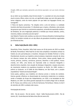 47
47
Dragão, 2000, por exemplo, apresenta uma técnica apurada e um uso muito criterioso
da cor.
Ao se referir ao seu trabalho, disse Ferreira Gullar: “(...) acordam em nós uma emoção
atual e arcaica. Aflora, nelas e em nós, um significado antigo, que vem não apenas dos
temas religiosos, como da matriz popular em que bebe sua linguagem formal, sua
iconografia”.
E Flávio de Aquino comentou: “As relações entre a arte de Samico e a realidade
brasileira são fáceis de perceber. É o Nordeste que o inspira, o Nordeste, visto através
das gravuras que ilustram os cancioneiros populares, acrescido de expressão erudita e
do fantástico, de uma imaginação poderosa e mórbida que mescla caboclos, santos,
monstros, diabos e estranhas aves de rapina”.
José Roberto Teixeira Leite analisou sua obra em A Gravura Brasileira Contemporânea
(1965). Foi também incluído em um dos álbuns de gravadores brasileiros organizados
por Orlando da Silva.
6. Hélio Feijó (Recife 1913- 1991)
Desenhista, Pintor, Arquiteto. Hélio Feijó nasceu em 26 de janeiro de 1913 na cidade
de Recife, Pernambuco. Hélio Feijó foi um dos mais completos e inovadores artistas na
história da arte pernambucana e brasileira. Discípulo de Cândido Portinari e Carlos
Chamberland, durante sua trajetória cultural produziu importante conjunto de obras
em diversos campos das artes plásticas. Como pintor, deixou grande legado em
murais, pinturas, cenários, caricaturas, gravuras, desenhos e artes gráficas. Inovou
criando, em 1941, uma técnica de impressão onde se misturam fotografia e
desenho.Como arquiteto, teve atuação de destaque integrando a equipe precursora
do movimento moderno da arquitetura brasileira no Recife. Em 1949, recebeu o
prêmio Le Corbusier, no VI Salão de Arte Moderna, em São Paulo, com o projeto
arquitetônico “Sistema de Autoventilação”.
Como poeta, publicou seus trabalhos em diversos jornais e revistas do nordeste.
Exerceu grande influência na disseminação do movimento modernista no nordeste,
sendo o fundador do Grupo dos Independentes, em 1933, e da Sociedade de Arte
Moderna, em 1947. Sua última grande exposição foi na Galeria Nega Fulô na década
de 70. Passou seus últimos anos na ilha de Itamaracá, Pernambuco. Faleceu no dia 9
de setembro de 1991 n acidade onde nasceu.
Participação de Eventos
1931 - Rio de Janeiro - Rio de Janeiro - Brasil - Salão Revolucionário (1931 : Rio de
Janeiro, RJ) - Escola Nacional de Belas Artes (Rio de Janeiro RJ)
 