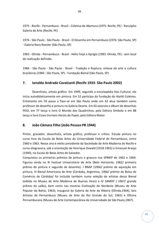 48
48
1975 - Recife - Pernambuco - Brasil - Coletiva de Abertura (1975: Recife, PE) - Ranulpho
Galeria de Arte (Recife, PE)
1976 - São Paulo - São Paulo - Brasil - O Desenho em Pernambuco (1976: São Paulo, SP)
- Galeria Nara Roesler (São Paulo, SP)
1983 - Olinda - Pernambuco - Brasil - Hélio Feijó e Aprígio (1983: Olinda, PE) - sem local
de realização definido.
1984 - São Paulo - São Paulo - Brasil - Tradição e Ruptura: síntese de arte e cultura
brasileiras (1984 : São Paulo, SP) - Fundação Bienal (São Paulo, SP)
7. Ionaldo Andrade Cavalcanti (Recife 1933- São Paulo 2002)
Desenhista, artista gráfico. Em 1949, segundo a enciclopédia Itaú Cultural, ele
inicia autodidaticamente em pintura. Em 52 participa da fundação do Ateliê Coletivo.
Entretanto em 59 passa a fixar-se em São Paulo onde em 62 atua também como
professor de desenho e pintura na Galeria Dearte. Em 65 executa o álbum de desenhos
PEGI, em 77 lança o livro O Mundo dos Quadrinhos, pela Editora Símbolo e em 88
lança o livro Esses Incríveis Heróis do Papel, pela Editora Mater.
8. João Câmara Filho (João Pessoa PB 1944)
Pintor, gravador, desenhista, artista gráfico, professor e crítico. Estuda pintura no
curso livre da Escola de Belas Artes da Universidade Federal de Pernambuco, entre
1960 e 1963. Nesse ano é eleito presidente da Sociedade de Arte Moderna do Recife e
cursa xilogravura, sob a orientação de Henrique Oswald (1918-1965) e Emanuel Araújo
(1940), na Escola de Belas Artes de Salvador.
Conquistou os primeiros prêmios de pintura e gravura nos SPMEP de 1962 e 1964.
Figurou ainda no XI Festival Universitário de Arte (Belo Horizonte, 1962/ primeiro
prêmio de pintura e segundo de desenho). I BNAP (1966/ prêmio de aquisição em
pintura, III Bienal Americana de Arte (Córdoba, Argentina, 1966/ prêmio de Bolsa de
Comércio de Córdoba/ foi incluído também numa seleção de artistas dessa Bienal
exibida no Museu de Arte Moderna de Buenos Aires) e IV SAMDF ( 1967/ grande
prêmio do salão), bem como nas mostras Civilização do Nordeste (Museu de Arte
Popular da Bahia, 1963), inaugural da Galeria de Arte da Ribeira (Olinda,1964), Seis
Artistas de Pernambuco (Museu de Arte do Rio Grande do Sul, 1965) e Oficina
Pernambucana (Museu de Arte Contemporânea da Universidade de São Paulo,1967).
 