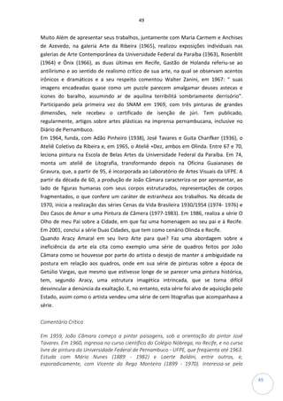 49
49
Muito Além de apresentar seus trabalhos, juntamente com Maria Carmem e Anchises
de Azevedo, na galeria Arte da Ribeira (1965), realizou exposições individuais nas
galerias de Arte Contemporânea da Universidade Federal da Paraíba (1963), Rosenblit
(1964) e Ônix (1966), as duas últimas em Recife, Gastão de Holanda referiu-se ao
antilirismo e ao sentido de realismo crítico de sua arte, na qual se observam acentos
irônicos e dramáticos e a seu respeito comentou Walter Zanini, em 1967: “ suas
imagens encadeadas quase como um puzzle parecem amalgamar deuses astecas e
ícones do baralho, assumindo ar de aquilina terribilitá sombriamente derrisório”.
Participando pela primeira vez do SNAM em 1969, com três pinturas de grandes
dimensões, nele recebeu o certificado de isenção de júri. Tem publicado,
regularmente, artigos sobre artes plásticas na imprensa pernambucana, inclusive no
Diário de Pernambuco.
Em 1964, funda, com Adão Pinheiro (1938), José Tavares e Guita Charifker (1936), o
Ateliê Coletivo da Ribeira e, em 1965, o Ateliê +Dez, ambos em Olinda. Entre 67 e 70,
leciona pintura na Escola de Belas Artes da Universidade Federal da Paraíba. Em 74,
monta um ateliê de Litografia, transformando depois na Oficina Guaianases de
Gravura, que, a partir de 95, é incorporada ao Laboratório de Artes Visuais da UFPE. A
partir da década de 60, a produção de João Câmara caracteriza-se por apresentar, ao
lado de figuras humanas com seus corpos estruturados, representações de corpos
fragmentados, o que confere um caráter de estranheza aos trabalhos. Na década de
1970, inicia a realização das séries Cenas da Vida Brasileira 1930/1954 (1974- 1976) e
Dez Casos de Amor e uma Pintura de Câmera (1977-1983). Em 1986, realiza a série O
Olho de meu Pai sobre a Cidade, em que faz uma homenagem ao seu pai e à Recife.
Em 2001, conclui a série Duas Cidades, que tem como cenário Olinda e Recife.
Quando Aracy Amaral em seu livro Arte para que? Faz uma abordagem sobre a
ineficiência da arte ela cita como exemplo uma série de quadros feitos por João
Câmara como se houvesse por parte do artista o desejo de manter a ambiguidade na
postura em relação aos quadros, onde em sua série de pinturas sobre a época de
Getúlio Vargas, que mesmo que estivesse longe de se parecer uma pintura histórica,
tem, segundo Aracy, uma estrutura imagética intrincada, que se torna difícil
desvincular a denúncia da exaltação. E, no entanto, esta série foi alvo de aquisição pelo
Estado, assim como o artista vendeu uma série de cem litografias que acompanhava a
série.
Comentário Crítico
Em 1959, João Câmara começa a pintar paisagens, sob a orientação do pintor José
Tavares. Em 1960, ingressa no curso científico do Colégio Nóbrega, no Recife, e no curso
livre de pintura da Universidade Federal de Pernambuco - UFPE, que freqüenta até 1963.
Estuda com Mário Nunes (1889 - 1982) e Laerte Baldini, entre outros, e,
esporadicamente, com Vicente do Rego Monteiro (1899 - 1970). Interessa-se pelo
 