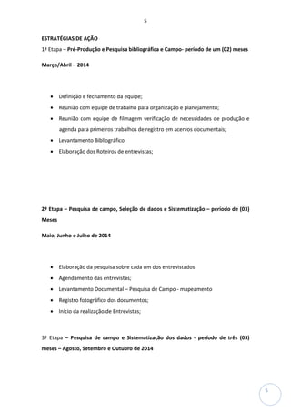 5
5
ESTRATÉGIAS DE AÇÃO
1ª Etapa – Pré-Produção e Pesquisa bibliográfica e Campo- período de um (02) meses
Março/Abril – 2014
• Definição e fechamento da equipe;
• Reunião com equipe de trabalho para organização e planejamento;
• Reunião com equipe de filmagem verificação de necessidades de produção e
agenda para primeiros trabalhos de registro em acervos documentais;
• Levantamento Bibliográfico
• Elaboração dos Roteiros de entrevistas;
2ª Etapa – Pesquisa de campo, Seleção de dados e Sistematização – período de (03)
Meses
Maio, Junho e Julho de 2014
• Elaboração da pesquisa sobre cada um dos entrevistados
• Agendamento das entrevistas;
• Levantamento Documental – Pesquisa de Campo - mapeamento
• Registro fotográfico dos documentos;
• Início da realização de Entrevistas;
3ª Etapa – Pesquisa de campo e Sistematização dos dados - período de três (03)
meses – Agosto, Setembro e Outubro de 2014
 