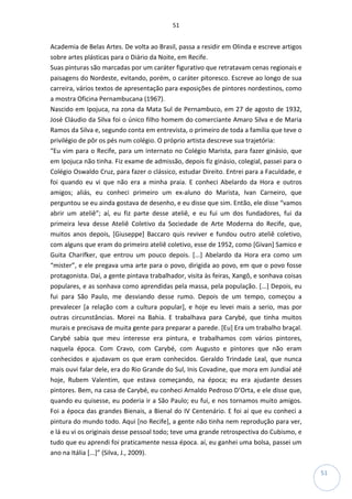 51
51
Academia de Belas Artes. De volta ao Brasil, passa a residir em Olinda e escreve artigos
sobre artes plásticas para o Diário da Noite, em Recife.
Suas pinturas são marcadas por um caráter figurativo que retratavam cenas regionais e
paisagens do Nordeste, evitando, porém, o caráter pitoresco. Escreve ao longo de sua
carreira, vários textos de apresentação para exposições de pintores nordestinos, como
a mostra Oficina Pernambucana (1967).
Nascido em Ipojuca, na zona da Mata Sul de Pernambuco, em 27 de agosto de 1932,
José Cláudio da Silva foi o único filho homem do comerciante Amaro Silva e de Maria
Ramos da Silva e, segundo conta em entrevista, o primeiro de toda a família que teve o
privilégio de pôr os pés num colégio. O próprio artista descreve sua trajetória:
“Eu vim para o Recife, para um internato no Colégio Marista, para fazer ginásio, que
em Ipojuca não tinha. Fiz exame de admissão, depois fiz ginásio, colegial, passei para o
Colégio Oswaldo Cruz, para fazer o clássico, estudar Direito. Entrei para a Faculdade, e
foi quando eu vi que não era a minha praia. E conheci Abelardo da Hora e outros
amigos; aliás, eu conheci primeiro um ex-aluno do Marista, Ivan Carneiro, que
perguntou se eu ainda gostava de desenho, e eu disse que sim. Então, ele disse “vamos
abrir um ateliê”; aí, eu fiz parte desse ateliê, e eu fui um dos fundadores, fui da
primeira leva desse Ateliê Coletivo da Sociedade de Arte Moderna do Recife, que,
muitos anos depois, [Giuseppe] Baccaro quis reviver e fundou outro ateliê coletivo,
com alguns que eram do primeiro ateliê coletivo, esse de 1952, como [Givan] Samico e
Guita Charifker, que entrou um pouco depois. [...] Abelardo da Hora era como um
“mister”, e ele pregava uma arte para o povo, dirigida ao povo, em que o povo fosse
protagonista. Daí, a gente pintava trabalhador, visita às feiras, Xangô, e sonhava coisas
populares, e as sonhava como aprendidas pela massa, pela população. [...] Depois, eu
fui para São Paulo, me desviando desse rumo. Depois de um tempo, começou a
prevalecer [a relação com a cultura popular], e hoje eu levei mais a serio, mas por
outras circunstâncias. Morei na Bahia. E trabalhava para Carybé, que tinha muitos
murais e precisava de muita gente para preparar a parede. [Eu] Era um trabalho braçal.
Carybé sabia que meu interesse era pintura, e trabalhamos com vários pintores,
naquela época. Com Cravo, com Carybé, com Augusto e pintores que não eram
conhecidos e ajudavam os que eram conhecidos. Geraldo Trindade Leal, que nunca
mais ouvi falar dele, era do Rio Grande do Sul, Inis Covadine, que mora em Jundiaí até
hoje, Rubem Valentim, que estava começando, na época; eu era ajudante desses
pintores. Bem, na casa de Carybé, eu conheci Arnaldo Pedroso D’Orta, e ele disse que,
quando eu quisesse, eu poderia ir a São Paulo; eu fui, e nos tornamos muito amigos.
Foi a época das grandes Bienais, a Bienal do IV Centenário. E foi aí que eu conheci a
pintura do mundo todo. Aqui [no Recife], a gente não tinha nem reprodução para ver,
e lá eu vi os originais desse pessoal todo; teve uma grande retrospectiva do Cubismo, e
tudo que eu aprendi foi praticamente nessa época. aí, eu ganhei uma bolsa, passei um
ano na Itália [...]” (Silva, J., 2009).
 