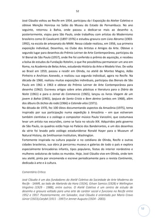 52
52
José Cláudio voltou ao Recife em 1954, participou da I Exposição do Atelier Coletivo e
obteve Menção Honrosa no Salão do Museu do Estado de Pernambuco. No ano
seguinte, retornou à Bahia, onde passou a dedicar-se mais ao desenho e,
posteriormente, viajou para São Paulo, onde trabalhou com artistas do Modernismo
brasileiro como Di Cavalcanti (1897-1976) e estudou gravura com Lívio Abramo (1903-
1992), na escola de artesanato do MAM. Nessa cidade realizou, em 1956, sua primeira
exposição individual, Desenhos, no Clube dos Artistas e Amigos da Arte. Obteve o
segundo lugar para desenhos do Prêmio Leirner de Arte Contemporânea, participou da
IV Bienal de São Paulo (1957), onde lhe foi conferido o prêmio de aquisição, e recebeu
a bolsa de estudos da Fundação Rotelini, o que lhe possibilitou permanecer um ano em
Roma, na Academia de Belas Artes, estudando História da Arte e Modelo Vivo. De volta
ao Brasil em 1959, passou a residir em Olinda, no ateliê de Montez Magno, Adão
Pinheiro e Anchises Azevedo, e realizou sua segunda individual, agora no Recife. Na
década de 1960, realizou muitas exposições individuais, participou das Bienais de São
Paulo em 1961 e 1963 e obteve do Prêmio Leirner de Arte Contemporânea para
desenho (1962). Escreveu artigos sobre artes plásticas e literatura para o Diário da
Noite (1961) e para o Jornal do Commercio (1965), lançou os livros Viagem de um
jovem à Bahia (1965), Ipojuca de Santo Cristo e Bem dentro (ambos em 1968), além
dos álbuns Os bichos da roda (1966) e Catende-xilos (1971).
Na década de 1970, fez 100 óleos documentando aspectos da Amazônia (1975), tema
inspirado por sua participação numa expedição à Amazônia – em que estiveram
também cientistas e o zoólogo e compositor músico Paulo Vanzolini, que costumava
levar um artista nas excursões, como se fazia no século XIX. Adquiridos pelo governo
de São Paulo, os quadros estão hoje no Palácio dos Bandeirantes, e um dos desenhos
da série foi levado pelo zoólogo estadunidense Ronald Hayer para o Museum of
Natural History, da Smithsonian Institution, Washington.
Fortemente inspirada na cultura popular e no cotidiano de Olinda, Recife e outras
cidades brasileiras, sua obra já percorreu museus e galerias de todo o país e explora
especialmente brincadeiras infantis, tipos populares, festas do interior nordestino e
mulheres sedutoras de todos os mundos. Hoje, José Cláudio vive em Olinda, onde tem
seu ateliê, pinta por encomenda e escreve periodicamente para a revista Continente,
dedicada à arte e à cultura.
Comentário Crítico
José Cláudio é um dos fundadores do Ateliê Coletivo da Sociedade de Arte Moderna do
Recife - SAMR, ao lado de Abelardo da Hora (1924), Gilvan Samico (1928) e Wellington
Virgolino (1929 - 1988), entre outros. O Ateliê Coletivo é um centro de estudo de
desenho e gravura voltado para uma arte de caráter social e funciona no Recife entre
1952 e 1957. Posteriormente, em Salvador, José Cláudio é orientado por Mario Cravo
Júnior (1923),Carybé (1911 - 1997) e Jenner Augusto (1924 - 2003).
 