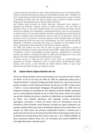 53
53
O artista viaja para São Paulo em 1955, onde estuda gravura com Lívio Abramo (1903 -
1992) na Escola de Artesanato do Museu de Arte Moderna de São Paulo - MAM/SP. Em
1957, recebe bolsa de estudo da Fundação Rotelini e permanece por um ano em Roma,
na Academia de Belas Artes. De volta ao Brasil, passa a residir em Olinda e escreve
artigos sobre artes plásticas para o Diário da Noite, do Recife.
José Cláudio realiza pinturas de caráter figurativo, retratando cenas regionais e
paisagens do Nordeste, evitando, porém, o caráter pitoresco, como em Pátio do
Mercado (1972) ou Rua Leão Coroado (1973). Em Casa Vermelha de Olinda (1973),
destaca-se o diálogo com a abstração, a simplificação formal, o uso livre da pincelada e
o colorido intenso. Em suas obras podemos perceber a admiração por artistas da Escola
de Paris e também pelos expressionistas, como na série de nus femininos, do fim da
década de 1970. O carnaval é o tema dos quadros Homem da Meia Noite ou Cheguei
Agora (ambos de 1974), com cores vivas e contrastantes. Em 1975, o artista participa de
expedição à Amazônia, promovida pelo Museu de Zoologia da Universidade de São
Paulo, registrando em vários desenhos a óleo diversos aspectos regionais.
Em 1980, José Cláudio cria uma série de telas nas quais reinterpreta o quadro O
Repouso do Modelo, do pintor ituano Almeida Júnior (1850 - 1899). Nessas obras revela
a tendência a abolir a profundidade do plano pictórico, simplificando os elementos
formais, que tendem a uma geometrização. Em 1985, pinta paisagens ao ar livre, como
Ipojuca e Serrambi, empregando pinceladas largas e enérgicas.
O artista escreve, ao longo de sua carreira, vários textos de apresentação para
exposições de pintores nordestinos, como a mostra Oficina Pernambucana (1967).
Publica, entre outros, o livro Memória do Ateliê Coletivo (1978), no qual reúne
depoimentos dos vários artistas que integram o grupo.
10. Ladjane Maria Ladjane Bandeira de Lira
Nasceu em Nazaré da Mata, interior de Pernambuco, em 5 de junho de 1927 e faleceu
em Recife, no dia 24 de março de 1999. Em 1942 fez colaboração poética para a
“Gazeta de Nazaré”, no ginasial. Dirigido pelo Padre Daniel Lima, cujo jornal tinha uma
grande circulação no meio intelectual de Recife. Aos 20 anos, em 1947, mudou-se para
o Recife e cursou Especialização Pedagógica (Pós-graduação). Em 1948 tornou-se
integrante fundadora da Sociedade de Arte Moderna do Recife (SAMR), juntamente
com os artistas plásticos Abelardo da Hora e Hélio Feijó. Nesse mesmo ano realizou
sua primeira individual de pintura e desenho no Salão Nobre da Faculdade de Direito
do Recife, com trabalhos figurativos. Esta exposição suscitou comentários,
reportagens, entrevistas e críticas nos jornais: Diário de Pernambuco, Jornal do
Commércio, Folha da Manhã, Jornal Pequeno, assinados por alguns intelectuais, por
exemplo, Waldimir Maia Leite, Guerra de Holanda, Aderbal Jurema, Mário Melo e Luís
Teixeira. Em 1949 iniciou suas primeiras colaborações literárias e artísticas para o
Suplemento Literário do Jornal do Commércio (PE), Diário de Pernambuco (PE), Correio
da Manhã (RJ) e Revista Branca (RJ). Ilustrou neste ano, o livro “FÁBULA SERENA” de
Darcy Damasceno (Editora Orfeu, RJ) e fez ilustrações para Revista NORDESTE de
Esmaragdo Marroquim e Aderbal Jurema.
 