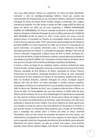 54
54
Nos anos 1950 publicou história em quadrinhos no Diário da Noite (Recife/PE),
ilustrando a vida do sociólogo-antropólogo Gilberto Freyre por ocasião das
comemorações do cinquentenário de seu nascimento. Realizou individual no Gabinete
Português de Leitura do Recife, tendo fundado, dirigido e colaborado com a página
individual do Gabinete. Em 1952 fundou e dirigiu até 1962 a página ARTE do Diário da
Noite, em Recife. Em 1955, aos 28 anos, conquistou o PRÊMIO UNIVERSIDADE
FEDERAL DE PERNAMBUCO, em Pintura, realizado anualmente no Museu do Estado.
Realizou individual no Gabinete Português de Leitura (1956), participou do V SALÃO DE
ARTE MODERNA do Rio de Janeiro em 1957 e neste mesmo ano iniciou curso de
Ciências Sociais na Faculdade de Filosofia da Universidade Federal de Pernambuco.
Proferiu diversas palestras sobre “Arte” patrocinadas pela Sociedade de Arte Moderna
do Recife (SAMR). Um marco importante em 1958, aos 31 anos, foi a execução de um
painel concretista, em grandes dimensões, para a Escola Politécnica do Recife,
abstração geométrica em vidrotil, e a realização da exposição individual “Dez anos de
Pintura e Desenho” inaugurando a Galeria Lemac de Arte no Recife. Participou da I
Feira de Arte do Recife, criação do Nordeste e Artístico, patrocinada pela Sociedade de
Arte Moderna do Recife (SAMR) e da I Panorâmica de Artes Plásticas do Recife. Neste
ano assumiu a direção artística da Revista Nordeste e da Editora do Nordeste.
A artista e crítica, ao longo de sua trajetória, realizou inúmeras conferências sobre
História da Arte, variadas exposições, pertenceu a Associação Internacional de Artistas
Plásticos, Sociedade de Arte Moderna do Recife, Associação de Artistas Plásticos
Profissionais de Pernambuco, Associação Brasileira de Críticos de Arte, Associação
Internacional de Arte, Academia de Ciências de Pernambuco, Academia de Letras e
Artes do Nordeste Brasileiro, Gabinete Português de Leitura, Fundação Joaquim
Nabuco, Pen Club do Brasil. Fez belas ilustrações e recebeu diversas medalhas,
homenagens e prêmios em reconhecimento a suas produções artísticas e literárias. Em
1981 foi eleita com “Medalha de Ouro” para a Academia Itália de Artes e Ofícios, em
Parma na Itália. Foi homenageada com uma Sala Especial no XXXIV Salão de Artes
Plásticas de Pernambuco. Para a sua série A Biopaisagem foi organizada uma exposição
em sala especial no Museu do Estado de PE. Gravou para o Museu da Imagem e do
Som. Foi membro da União Brasileira de Escritores, seção Pernambuco, tem dois livros
publicados e dezenas de outros inéditos. Essa breve trajetória da artista aponta para
sua inserção no campo da cultura e das artes plásticas em Pernambuco e no Brasil, o
que permite apostar na importância dessa pesquisa para o Estado de Pernambuco,
para a ampliação das versões sobre a história das artes no Brasil, inserindo
Pernambuco como um dos centros de produção não apenas das artes visuais, mas
sobremaneira, na produção da critica de arte e seus impactos no meio artístico. (1960)
ocorre exposição coletiva de inauguração da Galeria de Arte do Recife, promovida pelo
Movimento de Cultura Popular, ao lado de artistas mais jovens, como Anchises
Azevedo, Gilvan Sâmico, Montez Magno, José Cláudio. Foi incluído (Vicente do Rego)
 