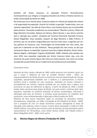 55
55
também, por Ariano Suassuna, na exposição Pintores Pernambucanos
Contemporâneos que integrou o Congresso Brasileiro de Crítica e História Literária na
então Universidade do Recife em 1960.
No livreto que traz a lista de obras, Suassuna explica os critérios de seleção dos artistas
e de organização da exposição. Vicente foi incluído na geração “modernistas, com sua
variante regionalista” (ao lado de Cícero Dias e Lula Cardoso Ayres), que era precedida
pelos pintores “chamados acadêmicos ou conservadores” (Murillo La Greca, Fédora do
Rego Monteiro Fernandes, Baltazar da Câmara, Mário Nunes), e que abriria caminho
para a “geração que sucede”, composta por Francisco Brennand, Reynaldo Fonseca,
Aloísio Magalhães. Duas exceções: Joaquim do Rego Monteiro e Adão Pinheiro. O
primeiro, por ser um pintor vanguardista que morrera muito novo, o segundo, por ser,
nas palavras de Suassuna, uma “homenagem da Universidade aos mais novos, dos
quais ele é realmente um dos melhores”. Nessa geração dos mais novos, ou dos que
mereceriam figurar na exposição, Suassuna menciona Ladjane Bandeira, Elezier Xavier,
Montez Magno e Wellington Virgolino (SUASSUNA, 1960). Exibindo telas datadas dos
anos 1920, essa exposição organizada por Ariano Suassuna talvez seja, uma das
primeiras nas quais Vicente figura não como um artista atuante, mas como um artista
incorporado ao patrimônio de um modernismo pernambucano já consolidado.
Comentário Crítico
Abelardo da Hora, desde a década de 1940, realiza gravuras com temática social, em
que é visível a influência da obra de Candido Portinari (1903 - 1962). Na
xilogravuraMeninos do Recife denuncia a miséria por meio da representação de crianças
esquálidas, apresentando afinidade com o realismo e o expressionismo. A mesma
temática social é revelada em suas esculturas, realizadas em bronze, mármore e
principalmente em cimento, material escolhido por seu caráter duro e áspero, que
acrescenta um grau de sofrimento às figuras. A partir da década de 1950, o artista
produz várias esculturas para praças do Recife, nas quais revela o interesse pelos tipos
populares, inspirados na cerâmica artesanal, de formas arredondadas, reiterando a
admiração pela obra de Portinari. A temática social permanece em trabalhos bem
posteriores, como emDesamparados e Água para o Morro (ambos de 1974).
Abelardo da Hora possui importante papel na renovação do panorama artístico
pernambucano, integrando, em 1946, a Sociedade de Arte Moderna de Recife - SAMR,
com o propósito de criar um amplo movimento cultural, abrangendo as áreas de
educação, artes plásticas, teatro e música. A partir dessa associação, é criado em 1952
oAteliê Coletivo, uma oficina que ministra cursos de desenho, da qual participam nomes
representativos em Pernambuco, como Gilvan Samico (1928), José Cláudio (1932) e
Aloísio Magalhães (1927 - 1982), entre outros.
11. Montez Magno de Oliveira (Timbaúba-PE 1934)
 
