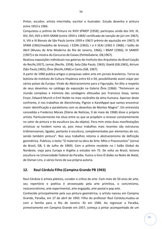 56
56
Pintor, escultor, artista intermídia, escritor e ilustrador. Estuda desenho e pintura
entre 1953 e 1966.
Conquistou o prêmio de Pintura no XVIII SPMEP (1958); participou ainda dos VIII, IX,
XIV, XVI, XVII e XVIII SNAM (entre 1959 e 1969/ certificado de isenção de júri em 1967);
V, VIII e IX Bienais de São Paulo (entre 1959 e 1967/ prêmio de aquisição em 1967); IX
SPAM (1962/medalha de bronze); I EJDN (1963); I e II SEAJ (1965 E 1968); I Salão de
Abril (Museu de Arte Moderna do Rio de Janeiro, 1966); I BNAP (1966); IV SAMDF
(1967) e da mostra do Concurso de Caixas (PetiteGalerie, GB,1967).
Realizou exposições individuais nas galerias do Instituto dos Arquitetos do Brasil (seção
do Recife,1957), Lemac (Recife, 1958); Seta (São Paulo, 1963); Goeld (GB,1965), Atrium
(São Paulo,1965); Ônix (Recife,1966) e Cantu (GB, 1967).
A partir de 1960 publica artigos e pesquisas sobre arte em jornais brasileiros. Torna-se
bolsista do Instituto de Cultura Hispânica entre 63 e 64, possibilitando assim viajar por
vários países da Europa. Vindo do Abstracionismo para a Figuração, foi dito a respeito
de seus desenhos no catálogo da exposição na Galeria Ônix (1966): “Pertencem ao
mundo complexo e intimista das sondagens efetuadas por Francisco Goya, James
Ensor, Edward Munch e Emil Nolde no mais recôndito da alma humana. Apensar deste
confronto, é nos trabalhos de Alenchinsky, Pignon e KarelAppel que vamos encontrar
maior identificação e paralelismo com os desenhos de Montez Magno”. Em entrevista
concedida a Frederico Morais (Diário de Notícias, 9 de maio de 1968) disse o próprio
artista: Particularmente me situo entre os que se propõem a renovar constantemente
no setor da pintura e da escultura (ou do objeto). Para mim estas duas manifestações
artísticas se fundem numa só, pois meus trabalhos mais recentes são estruturas
tridimensionais, ligadas, portanto à escultura, complementadas por elementos de cor,
sendo também pintura”. Nos seus trabalhos retoma o abstracionismo de definição
geométrica. Publicou o texto “O material na obra de Arte: Mito e Preconceitos” (Jornal
do Brasil, GB, 5 de Julho de 1969). Com o prêmio recebido no I Salão Global do
Nordeste, viaja para Europa e Argélia a estudos em 75. De volta ao Brasil, leciona
escultura na Universidade Federal da Paraíba. Ilustra o livro O diabo na Noite de Natal,
de Osman Lins, e vários livros de sua própria autoria.
12. Raul Córdula Filho (Campina Grande PB 1943)
Raul Córdula é artista plástico, curador e crítico de arte. Com mais de 50 anos de arte,
seu repertório e poética é atravessado pela arte primitiva, o concretismo,
neoconcretismo, arte experimental, arte engajada, arte postal e pop arte.
Conhecido principalmente pela sua pintura geométrica, o artista nasceu em Campina
Grande, Paraíba, em 17 de abril de 1943. Filho do professor Raul Córdula,mudou-se
com a família para o Rio de Janeiro -RJ em 1946. Ao regressar a Paraíba,
primeiramente em Campina Grande em 1957, começa a pintar acompanhado de um
 