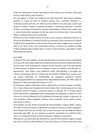 57
57
grupo de adolescentes do qual participaram Flávio Bezerra de Carvalho, artista que
morreu ainda criança, e Ney Suassuna.
Um ano depois, a família fixa residência em João Pessoa-PB. Nesta época estudava
desenho na Escola de Arte de Campina Grande com o professor Miranda e a
professora Lourdes Almeida, em 1958. O ano de 1959 foi marcante para o jovem que
deseja ser artista. Conhece os grupos de poetas e intelectuais proximos à vertente
artística concretistae construtivista, conhece Jomard Muniz de Brito, tem contato com
o texto emblemático publicado no Rio de Janeiro de Ferreira Gular, Teoria do Não
Objeto, imediatamente ao seu lançamento.
No Rio de Janeiro, estudou técnica de pintura com o professor Domenico Lazzarini no
Museu de Arte Moderna e história da arte com professor Carlos Cavalcanti no Instituto
de Belas Artes (atualmente Escola de Artes Visuais do Parque Lage), entre os anos de
1962 e 63. Assim como, teve orientações técnicas e teóricas nos ateliers de Adão
Pinheiro (Olinda), Márcio Mattar (Rio de Janeiro), Iberê Camargo, Lygia Clarck e Hélio
Oiticica (Rio de Janeiro).
Anos 1960
A dinâmica das artes plásticas no eixo Rio-São Paulo se caracteriza pela consolidação
de museus de arte e pelas polêmicas trazidase discursos narrativos trazidos pela Bienal
de São Paulo. Uma ampliação do conceito de arte brasileira para arte internacional
brasileira parece se esboçar com as defesas e recuos em relação a arte abstrata e o
figurativismo, anos depois essas polêmicas serão sistemátizadas e teorizado por
críticos e historiadores de arte. O Museu de Arte Moderna (MAM-RJ) se revelou como
um espaço importante às manifestações de vanguarda, realizando mostras
comoExposição Opinião 65, Exposição Nova Objetividade Brasileira, em 1967, Salão da
Bússola em 1969 e Domingos de Criação em 1971.
No Nordeste, surgem movimentos como o Movimento da Cultura Popular em Recife-
PE, o Teatro Popular do Nordeste de Hermilio Borba Filho e Ariano Suassuna em João
Pessoa-PB. Ainda na Paraíba, o Clube do Silêncio, a Geração 59 e o Grupo Snhauá
foram movimentos responsáveis pelas mobilizações de vanguarda na época no meio
cultural no início da décade de 60. Inicialmente formada por poetas, no decorrer de
suas atividades outras categorias artísticas foram acrescidas, como: teatro, música,
artes visuais e ciência.
Raul Córdula, seu pai, diretor da Divisão de Documentação e Cultura (DDC), realizou
uma série de eventos culturais viabilizando a atuação de artistas de várias linguagens.
Raul Córdula Filho teve seu contato com o movimento por meio do Salão de Poesia,
organizado pela DDC, em que ilustrava os poemas juntamente com Walmick Brito.
Assim, foi na Geração 59 que o artista ressalta que “adquiriu a sua poética”.
Marcado por esse panorama de efervescência cultural, Raul Córdula integrou o grupo
que criou a Escola de Artes Plásticas Tomaz Santa Rosa, no Theatro Santa Roza, que
 