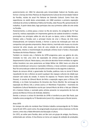 58
58
posteriormente em 1963 foi absorvida pela Universidade Federal da Paraíba para
formar o Serviço de Artes Plásticas do Departamento Cultural da Universidade Federal
da Paraíba, núcleo da atual Pró Reitoria de Extensão Cultural. Como fruto das
experiências no ateliê desta universidade, em 1960 acontece a primeira exposição
individual do artista na Biblioteca Pública da Paraíba, João Pessoa-PB, apresentando 22
trabalhos. A partir desta data, logo participou dos seus primeiros salões de arte ainda
na Paraíba.
Posteriormente, o artista passa a morar no Rio de Janeiro, foi cenógrafo da TV Tupi
(canal 6), realizou exposições em importantes galerias do sudeste brasileiro e recebeu
premiações nos principais salões de arte do país na época, como o Salão Mineiro.
Córdula volta a Paraíba com o principal intuito de criar o Museu de Arte Assis
Chateaubriand, em Campina Grande, e formar o acervo da instituição por meio de
campanhas com grandes empresários. Nesse retorno, inserindo este museu no circuito
nacional de artes visuais, por meio de uma coleção de arte contemporânea de
vanguarda, retoma a movimentação da produção artística local e funda a Associação
Paraibana de Artistas Plásticos – APAP.
Também no mesmo ano, a Reitoria da UFPB programou para sua galeria de arte,
instalada no hall, uma série de exposições de artistas plásticos ligados ao seu
Departamento Cultural. Nesta época, uma série de decretos foram emitidos no regime
militar brasileiro nos anos posteriores ao Golpe Militar de 1964, havia um clima de
tensão envolvido por censuras e repressões militares, e nesse contexto a exposição de
Raul foi censurada por ordem do Conselho Universitário no dia seguinte à abertura.
Depois da censura oficial, o governador da Paraíba, publicou nota no Jornal O Norte
repudiando tal ato e oferece ao jovem qualquer dos espaços culturais da cidade que
estavam sob tutala do estado. A mostra foi exposta no Theatro Santa Roza (João
Pessoa). A convite de JOmard Muniz de Brito a exposição seguiu para a Oficina 154
(Olinda), e no Clube Carnavalesco Os Amantes das Flores (Recife). No vernissage da
exposição da Oficina 154, o artista assina o II Manifesto Tropicalista – Inventário do
Feudalismo Cultural Nordestino escrito por Jomard Muniz de Brito e lido por Gilberto
Gil e Caetano Veloso, e assinado pelos artistas presente no Lançamento do livro de
poesias de Marcos Vinicius de Andrade, Idolatina.
Devido a censura o artista foi demitido da UFPB e transferiu-se para São Paulo, que
trabalha como cenógrafo na TV Bandeirante (canal 13), e depois para o Rio de Janeiro.
Anos 1970
Em tempos de exílio do nordeste Raul Córdula trabalha comocenógrafo da TV Globo
(canal 4) até 1972, assim como, fez programação visual para várias empresas no Rio de
Janeiro, entre elas a Rádio Ministério da Educação e Cultura.
Em 1972, ao voltar para Paraíba, abre um Bar com um grupo de amigos, Asa Branca,
ambientado por artistas. O Asa Branca se torna um espaço de exibição de produções
 