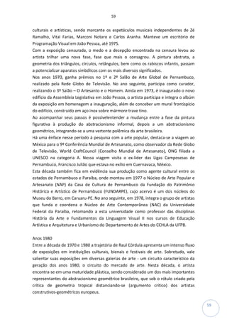 59
59
culturais e artísticas, sendo marcante os espetáculos musicais independentes de Zé
Ramalho, Vital Farias, Marconi Notaro e Carlos Aranha. Manteve um escritório de
Programação Visual em João Pessoa, até 1975.
Com a exposição censurada, o medo e a decepção encontrada na censura levou ao
artista trilhar uma nova fase, fase que mais o consagrou. A pintura abstrata, a
geometria dos triângulos, círculos, retângulos, bem como os rabiscos infantis, passam
a potencializar aparatos simbólicos com os mais diversos significados.
Nos anos 1970, ganha prêmios no 1º e 2º Salão de Arte Global de Pernambuco,
realizado pela Rede Globo de Televisão. No ano seguinte, participa como curador,
realizando o 3º Salão – O Artesanto e o Homem. Ainda em 1973, é inaugurado o novo
edifício da Assembleia Legislativa em João Pessoa, o artista participa e integra o albúm
da exposição em homenagem a inauguração, além de conceber um mural frontispício
do edifício, construído em aço inox sobre mármore trave tino.
Ao acompanhar seus passos é possívelentender a mudança entre a fase da pintura
figurativa à produção do abstracionismo informal, depois a um abstracionismo
geométrico, integrando-se a uma vertente polêmica da arte brasileira.
Há uma ênface nesse período à pesquisa com a arte popular, destaca-se a viagem ao
México para o 9º Conferência Mundial de Artesanato, como observador da Rede Globo
de Televisão, World CraftCouncil (Conselho Mundial de Artesanato), ONG filiada a
UNESCO na categoria A. Nessa viagem visita o ex-lider das Ligas Camposesas de
Pernambuco, Francisco Julião que estava no exílio em Cuernavaca, México.
Esta década também fica em evidência sua produção como agente cultural entre os
estados de Pernambuco e Paraíba, onde montou em 1977 o Núcleo de Arte Popular e
Artesanato (NAP) da Casa de Cultura de Pernambuco da Fundação do Patrimônio
Histórico e Artístico de Pernambuco (FUNDARPE), cujo acervo é um dos núcleos do
Museu do Barro, em Caruaru-PE. No ano seguinte, em 1978, integra o grupo de artistas
que funda e coordena o Núcleo de Arte Contemporânea (NAC) da Universidade
Federal da Paraíba, retomando a esta universidade como professor das disciplinas
História da Arte e Fundamentos da Linguagem Visual II nos cursos de Educação
Artística e Arquitetura e Urbanismo do Departamento de Artes do CCHLA da UFPB.
Anos 1980
Entre a década de 1970 e 1980 a trajetória de Raul Córdula apresenta um intenso fluxo
de exposições em instituições culturais, bienais e festivais de arte. Sobretudo, vale
salientar suas exposições em diversas galerias de arte - um circuito característico da
geração dos anos 1980, o circuito do mercado de arte. Nesta década, o artista
encontra-se em uma maturidade plástica, sendo considerado um dos mais importantes
representantes do abstracionismo geométrico brasileiro, que sob o rótulo criado pela
crítica de geometria tropical distanciando-se (argumento crítico) dos artistas
construtivos-geométricos europeus.
 
