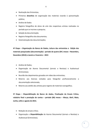 6
6
• Realização das Entrevistas;
• Primeiros desenhos de organização dos materiais visando à apresentação
pública;
• Análise de Dados
• Registro fotográfico de obras de arte dos respectivos artistas realizadas no
período que se inscreve a pesquisa;
• Seleção da documentação;
• Registro fotográfico dos documentos;
• Sistematização das documentações;
4ª Etapa – Organização do Banco de Dados, Leitura das entrevistas e Edição dos
materiais pesquisados (documentação) - período de quatro (04 ) meses – Novembro,
Dezembro (2014) e Janeiro e Fevereiro – 2015
• Análise de Dados;
• Organização do Acervo Documental (Jornais e Revistas) e Audiovisual
(Entrevistas);
• Reunião dos depoimentos gravados em vídeo das entrevistas;
• Retorno aos Acervos visitados para fotografar profissionalmente a
documentação selecionada;
• Retorno aos ateliês dos artistas para registro de materiais iconográfico;
5ª Etapa – Disponibilização do Banco de dados, Finalização do Ensaio Crítico,
relatório final e prestação de contas – período (06) meses – Março, Abril, Maio,
Junho, Julho e agosto de 2015.
• Redação do ensaio crítico;
• Organização e Disponibilização do Acervo Documental (Jornais e Revistas) e
Audiovisual (Entrevistas);
 