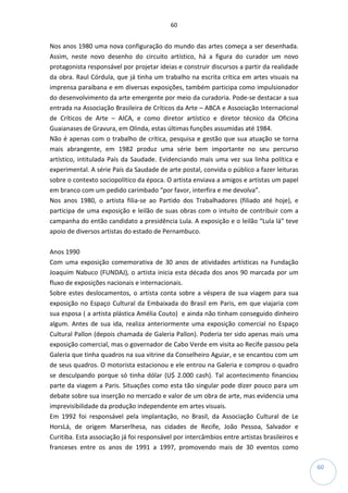 60
60
Nos anos 1980 uma nova configuração do mundo das artes começa a ser desenhada.
Assim, neste novo desenho do circuito artístico, há a figura do curador um novo
protagonista responsável por projetar ideias e construir discursos a partir da realidade
da obra. Raul Córdula, que já tinha um trabalho na escrita crítica em artes visuais na
imprensa paraibana e em diversas exposições, também participa como impulsionador
do desenvolvimento da arte emergente por meio da curadoria. Pode-se destacar a sua
entrada na Associação Brasileira de Críticos da Arte – ABCA e Associação Internacional
de Críticos de Arte – AICA, e como diretor artístico e diretor técnico da Oficina
Guaianases de Gravura, em Olinda, estas últimas funções assumidas até 1984.
Não é apenas com o trabalho de crítica, pesquisa e gestão que sua atuação se torna
mais abrangente, em 1982 produz uma série bem importante no seu percurso
artístico, intitulada País da Saudade. Evidenciando mais uma vez sua linha política e
experimental. A série País da Saudade de arte postal, convida o público a fazer leituras
sobre o contexto sociopolítico da época. O artista enviava a amigos e artistas um papel
em branco com um pedido carimbado “por favor, interfira e me devolva”.
Nos anos 1980, o artista filia-se ao Partido dos Trabalhadores (filiado até hoje), e
participa de uma exposição e leilão de suas obras com o intuito de contribuir com a
campanha do então candidato a presidência Lula. A exposição e o leilão “Lula lá” teve
apoio de diversos artistas do estado de Pernambuco.
Anos 1990
Com uma exposição comemorativa de 30 anos de atividades artísticas na Fundação
Joaquim Nabuco (FUNDAJ), o artista inicia esta década dos anos 90 marcada por um
fluxo de exposições nacionais e internacionais.
Sobre estes deslocamentos, o artista conta sobre a véspera de sua viagem para sua
exposição no Espaço Cultural da Embaixada do Brasil em Paris, em que viajaria com
sua esposa ( a artista plástica Amélia Couto) e ainda não tinham conseguido dinheiro
algum. Antes de sua ida, realiza anteriormente uma exposição comercial no Espaço
Cultural Pallon (depois chamada de Galeria Pallon). Poderia ter sido apenas mais uma
exposição comercial, mas o governador de Cabo Verde em visita ao Recife passou pela
Galeria que tinha quadros na sua vitrine da Conselheiro Aguiar, e se encantou com um
de seus quadros. O motorista estacionou e ele entrou na Galeria e comprou o quadro
se desculpando porque só tinha dólar (U$ 2.000 cash). Tal acontecimento financiou
parte da viagem a Paris. Situações como esta tão singular pode dizer pouco para um
debate sobre sua inserção no mercado e valor de um obra de arte, mas evidencia uma
imprevisibilidade da produção independente em artes visuais.
Em 1992 foi responsável pela implantação, no Brasil, da Associação Cultural de Le
HorsLá, de origem Marserlhesa, nas cidades de Recife, João Pessoa, Salvador e
Curitiba. Esta associação já foi responsável por intercâmbios entre artistas brasileiros e
franceses entre os anos de 1991 a 1997, promovendo mais de 30 eventos como
 