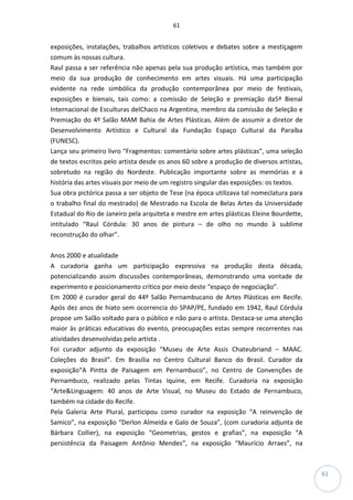 61
61
exposições, instalações, trabalhos artísticos coletivos e debates sobre a mestiçagem
comum às nossas cultura.
Raul passa a ser referência não apenas pela sua produção artística, mas também por
meio da sua produção de conhecimento em artes visuais. Há uma participação
evidente na rede simbólica da produção contemporânea por meio de festivais,
exposições e bienais, tais como: a comissão de Seleção e premiação da5ª Bienal
Internacional de Esculturas delChaco na Argentina, membro da comissão de Seleção e
Premiação do 4º Salão MAM Bahia de Artes Plásticas. Além de assumir a diretor de
Desenvolvimento Artístico e Cultural da Fundação Espaço Cultural da Paraíba
(FUNESC).
Lança seu primeiro livro “Fragmentos: comentário sobre artes plásticas”, uma seleção
de textos escritos pelo artista desde os anos 60 sobre a produção de diversos artistas,
sobretudo na região do Nordeste. Publicação importante sobre as memórias e a
história das artes visuais por meio de um registro singular das exposições: os textos.
Sua obra pictórica passa a ser objeto de Tese (na época utilizava tal nomeclatura para
o trabalho final do mestrado) de Mestrado na Escola de Belas Artes da Universidade
Estadual do Rio de Janeiro pela arquiteta e mestre em artes plásticas Eleine Bourdette,
intitulado “Raul Córdula: 30 anos de pintura – de olho no mundo à sublime
reconstrução do olhar”.
Anos 2000 e atualidade
A curadoria ganha um participação expressiva na produção desta década,
potencializando assim discussões contemporâneas, demonstrando uma vontade de
experimento e posicionamento crítico por meio deste “espaço de negociação”.
Em 2000 é curador geral do 44º Salão Pernambucano de Artes Plásticas em Recife.
Após dez anos de hiato sem ocorrencia do SPAP/PE, fundado em 1942, Raul Córdula
propoe um Salão voltado para o público e não para o artista. Destaca-se uma atenção
maior às práticas educativas do evento, preocupações estas sempre recorrentes nas
atividades desenvolvidas pelo artista .
Foi curador adjunto da exposição “Museu de Arte Assis Chateubriand – MAAC.
Coleções do Brasil”. Em Brasília no Centro Cultural Banco do Brasil. Curador da
exposição“A Pintta de Paisagem em Pernambuco”, no Centro de Convenções de
Pernambuco, realizado pelas Tintas Iquine, em Recife. Curadoria na exposição
“Arte&Linguagem: 40 anos de Arte Visual, no Museu do Estado de Pernambuco,
também na cidade do Recife.
Pela Galeria Arte Plural, participou como curador na exposição “A reinvenção de
Samico”, na exposição “Derlon Almeida e Galo de Souza”, (com curadoria adjunta de
Bárbara Collier), na exposição “Geometrias, gestos e grafias”, na exposição “A
persistência da Paisagem Antônio Mendes”, na exposição “Maurício Arraes”, na
 