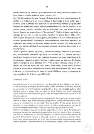 63
63
estudos à Europa, em 48.Estuda gravura em metal com Henrique Oswald (1918-65) no
Liceu de Artes e Ofícios do Rio de Janeiro, entre 49 e 51.
Em 1966: O mundo de Reinaldo Fonseca é fechado, mas por isso mesmo, povoado de
sonhos e de mitos (...) é um mundo oblíquo e dissimulado o desse pintor, que é
bastante sábio e refinado para esmaltar sua cor em transparências que parece ter
herdado dos nomes mais ilustres da tradição renascentista ou pré-renascentista e, ao
mesmo tempo, bastante primitivo para se deslumbrar com isso, como qualquer
homem do povo que se extasia com o “bem pintado”. E Valmir Ayala acrescentaria, no
catálogo de sua mais recente exposição individual na galeria Bonino (GB, 1969):
“Personagens, perspectivas, objetos, gestos, se sucedem para criar uma nítida visão do
mundo – que se aliena da circunstância, na medida em que compreende a grandeza da
fuga maior: a do milagre, da levitação, da faina familiar, do supra real, o descanso dos
gatos, uma dança maliciosa de demonologia enraiada nas coisas que passam e se
transformam”.
Além da gravura, utiliza a aquarela e, predominantemente, a técnica de óleo sobre
tela, apresentando produções figurativas. Em meados de 52, torna-se professor
catedrático de desenho artístico na Escola de Belas Artes da Universidade Federal de
Pernambuco. Frequenta o ateliê Coletivo e realiza cursos de desenho. Em Recife,
realiza mural para o Banco do Brasil, em 64. Volta a morar no Rio de Janeiro em 69, e
retorna ao Recife na década de 1980. Ilustra, entre outros, o livro Pintura e Poesia
Brasileiras, com poemas de João Cabral de Melo Neto, publicado em 1980. Entre 1993
e 94 hove no Centro Cultural do Banco do Brasil (CCBB)uma mostra retrospectiva de
sua produção no Rio de Janeiro e em São Paulo
Comentário crítico:
Reynaldo Fonseca é um dos fundadores da Sociedade de Arte Moderna do Recife -
SAMR, associação que propõe a ruptura com o sistema acadêmico de ensino e a criação
de um amplo movimento cultural, abrangendo as áreas de educação, cultura, artes
plásticas, teatro e música. Participa ainda do Ateliê Coletivo, em Recife, realizando
cursos de desenho. Posteriormente afasta-se da “escola pernambucana de pintura” e da
temática regional.
O pintor mantém-se deliberadamente à margem das correntes artísticas que buscam
renovar a arte no país. Com uma produção figurativa, realiza trabalhos em aquarela,
gravura e principalmente em óleo sobre tela ou duratex. Revela grande domínio do
desenho e o uso cuidadoso da gama cromática. Utiliza freqüentemente recortes de
fotografias impressas em jornais e revistas, como inspiração para seus quadros.
Mantém ao longo de sua carreira temas recorrentes, como as cenas familiares com
crianças e animais, nas quais predomina um clima de sonho, inquietação e estranheza,
que evoca o surrealismo e a pintura metafísica. O artista inspira-se em pinturas do
primeiro Renascimento italiano e flamengo, também nos pintores primitivos norte-
americanos dos séculos XVIII e XIX e nos surrealistas em geral. Como aponta Roberto
Pontual, Reynaldo Fonseca concentra-se na armação de enigmas, a meio caminho entre
 
