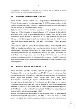 64
64
o metafísico e o fantástico. A retomada da história da arte é realizada de forma
paciente, e por vezes com uma parcela de ironia.
14. Wellington Virgolino (Recife 1929-1988)
Pintor, gravador e escultor. Em 1950 passa a integrar a Sociedade de Arte Moderna do
Recife e já no ano seguinte começou a participar do SPMEP, no qual recebeu menção
honrosa em escultura (1955) e o primeiro e segundo prêmios de pintura (1960 e 1961).
Em 1952 participa da fundação do Ateliê Coletivo.
Expôs nas mostras Gravuras Brasileiras (organizada pelo Clube de Gravuras de Porto
Alegre, em 1954); Civilização do Nordeste (Museu de Arte Popular da Bahia,1963);
Artistas do Recife (Ateliê de Arte Sacra da Igreja do Rosário, 1965); Seis Artistas de
Pernambuco (Museu de Arte do Rio Grande do Sul, 1965) e Oficina Pernambucana
(Museu de Arte Contemporânea da Universidade de São Paulo, em 1967). Tomou
parte ainda nas VI e VII Bienais de São Paulo (1961 e 1963), I BNAP (1966) e IV SAMDF
(1967).
Individualmente expôs nas galerias Astréia (São Paulo,1964), Rosenblit (1964) e Ônix
(1965), as duas últimas no Recife. A seu respeito disse Walter Zanini, em 1967: “A raiz
popularesca (...) amolda-se perfeitamente ao caráter simbólico e arcaizante de suas
representações dominadas por um certo tema exposto com clareza e concisão, não
obstante a avassalante presença dos motivos de preenchimento que movimentam e
enriquecem todos os aspectos da composição. Na cor densa e ‘úmida’ transparece
ainda a sensibilidade equatorial deste pintor que soube definir uma própria e instintiva
fantasia poética”.
15. Wilton de Andrade Souza (Recife: 1933)
Pintor, desenhista, gravador, escultor, tapeceiro, cenógrafo e cronista de arte.
Autodidata. Além de ser premiado várias vezes SPMEP; Nos anos 50 estuda desenho e
pintura com Reynaldo Fonseca (1925) e Abelardo da Hora. Faz parte da fundação do
Ateliê Coletivo com Abelardo, Samico, Ionaldo, Ivan Carneiro, José Claudio,
MariusLauritzen Bern, Wellington Virgolino e o Clube de Gravura do Recife 1952. Atua
como presidente da Sociedade de Arte Moderna em 1964. Figurou nas mostras
Gravuras Brasileiras (organizada pelo Clube de Gravuras de Porto Alegre e apresentada
em países da Europa e da Ásia durante o ano de 1954); Civilização do Nordeste (Museu
de Arte Popular da Bahia, 1963) e Artistas do Recife (Ateliê de Arte Sacra da Igreja do
Rosário, Recife,1965), be, como na I BNAP (1966).
Realizou exposições individuais na Galeria de Arte do Recife (1963) e no Museu de Arte
Moderna da Bahia (1964). Apresentando, em 1965, na Galeria Bela Aurora do Recife,
quinze monotipias, figurando telhados da capital pernambucana. Foi premiado como
 