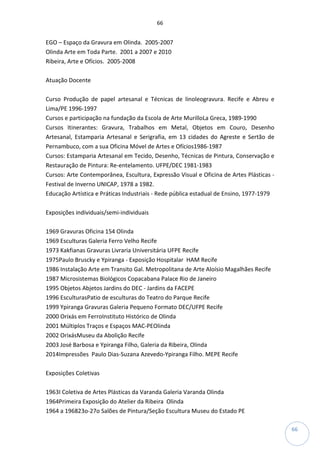 66
66
EGO – Espaço da Gravura em Olinda. 2005-2007
Olinda Arte em Toda Parte. 2001 a 2007 e 2010
Ribeira, Arte e Ofícios. 2005-2008
Atuação Docente
Curso Produção de papel artesanal e Técnicas de linoleogravura. Recife e Abreu e
Lima/PE 1996-1997
Cursos e participação na fundação da Escola de Arte MurilloLa Greca, 1989-1990
Cursos Itinerantes: Gravura, Trabalhos em Metal, Objetos em Couro, Desenho
Artesanal, Estamparia Artesanal e Serigrafia, em 13 cidades do Agreste e Sertão de
Pernambuco, com a sua Oficina Móvel de Artes e Ofícios1986-1987
Cursos: Estamparia Artesanal em Tecido, Desenho, Técnicas de Pintura, Conservação e
Restauração de Pintura: Re-entelamento. UFPE/DEC 1981-1983
Cursos: Arte Contemporânea, Escultura, Expressão Visual e Oficina de Artes Plásticas -
Festival de Inverno UNICAP, 1978 a 1982.
Educação Artística e Práticas Industriais - Rede pública estadual de Ensino, 1977-1979
Exposições individuais/semi-individuais
1969 Gravuras Oficina 154 Olinda
1969 Esculturas Galeria Ferro Velho Recife
1973 Kakfianas Gravuras Livraria Universitária UFPE Recife
1975Paulo Bruscky e Ypiranga - Exposição Hospitalar HAM Recife
1986 Instalação Arte em Transito Gal. Metropolitana de Arte Aloísio Magalhães Recife
1987 Microsistemas Biológicos Copacabana Palace Rio de Janeiro
1995 Objetos Abjetos Jardins do DEC - Jardins da FACEPE
1996 EsculturasPatio de esculturas do Teatro do Parque Recife
1999 Ypiranga Gravuras Galeria Pequeno Formato DEC/UFPE Recife
2000 Orixás em FerroInstituto Histórico de Olinda
2001 Múltiplos Traços e Espaços MAC-PEOlinda
2002 OrixásMuseu da Abolição Recife
2003 José Barbosa e Ypiranga Filho, Galeria da Ribeira, Olinda
2014Impressões Paulo Dias-Suzana Azevedo-Ypiranga Filho. MEPE Recife
Exposições Coletivas
1963I Coletiva de Artes Plásticas da Varanda Galeria Varanda Olinda
1964Primeira Exposição do Atelier da Ribeira Olinda
1964 a 196823o-27o Salões de Pintura/Seção Escultura Museu do Estado PE
 