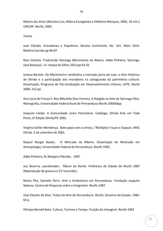 70
70
Ribeira das Artes (Mariana Lira, Milena Evangelista e Sildelane Marques, 2005, 10 min.)
UNICAP. Recife, 2005
Textos
José Cláudio. Gravadores e Papeleiros. Revista Continente. No. 161. Maio 2014.
Matéria Corrida pp 86-87
Raul Córdula. Traduzindo Ypiranga (Movimento da Ribeira. Adão Pinheiro, Ypiranga,
José Barbosa) . In: Utopia do Olhar 2013 pp 43-55
Juliana Barreto. De Montmartre nordestina a mercado persa de luxo: o Sitio Histórico
de Olinda e a participação dos moradores na salvaguarda do patrimônio cultural.
Dissertação, Programa de Pós-Graduação em Desenvolvimento Urbano, UFPE, Recife
2008. 212 pp.
Ana Lúcia de França S. Reis &Rosilda Silva Ferreira. A Religião na Arte de Ypiranga Filho.
Monografia, Universidade Federal Rural de Pernambuco Recife 200458pp
Joaquim Falcão. A Comunidade como Patrimônio. Catálogo, Olinda Arte em Toda
Parte, 2ª Edição Olinda/PE 2002.
Virgínia Collier Mendonça. Bate papo com o artista. / Múltiplos Traços e Espaços. MAC
Olinda. 5 de setembro de 2001.
Raquel Rangel Bastos. O Mercado da Ribeira. Dissertação de Mestrado em
Antropologia, Universidade Federal de Pernambuco. Recife 1992.
Adão Pinheiro, Às Margens Plácidas. 1987
Jaci Bezerra, coordenador. Álbum do Recife. Prefeitura da Cidade do Recife 1987
(Reprodução de gravura e CV resumido).
Rocha Pita, Danielle Perin. Arte e Simbolismo em Pernambuco. Fundação Joaquim
Nabuco. Centro de Pesquisas sobre o Imaginário. Recife 1987.
José Cláudio da Silva. Tratos da Arte de Pernambuco. Recife, Governo do Estado. 1984.
64 p.
Olimpio Bonald Neto. Cultura, Turismo e Tempo. Fruição do intangível. Recife 1983
 