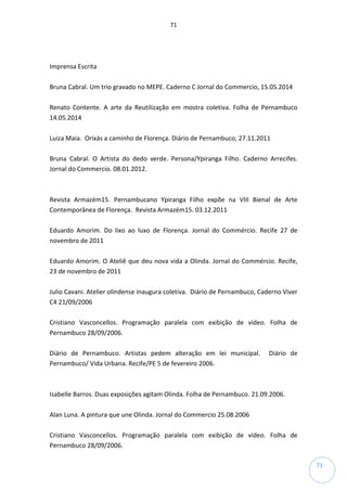 71
71
Imprensa Escrita
Bruna Cabral. Um trio gravado no MEPE. Caderno C Jornal do Commercio, 15.05.2014
Renato Contente. A arte da Reutilização em mostra coletiva. Folha de Pernambuco
14.05.2014
Luiza Maia. Orixás a caminho de Florença. Diário de Pernambuco, 27.11.2011
Bruna Cabral. O Artista do dedo verde. Persona/Ypiranga Filho. Caderno Arrecifes.
Jornal do Commercio. 08.01.2012.
Revista Armazém15. Pernambucano Ypiranga Filho expõe na VIII Bienal de Arte
Contemporânea de Florença. Revista Armazém15. 03.12.2011
Eduardo Amorim. Do lixo ao luxo de Florença. Jornal do Commércio. Recife 27 de
novembro de 2011
Eduardo Amorim. O Ateliê que deu nova vida a Olinda. Jornal do Commércio. Recife,
23 de novembro de 2011
Julio Cavani. Atelier olindense inaugura coletiva. Diário de Pernambuco, Caderno Viver
C4 21/09/2006
Cristiano Vasconcellos. Programação paralela com exibição de vídeo. Folha de
Pernambuco 28/09/2006.
Diário de Pernambuco. Artistas pedem alteração em lei municipal. Diário de
Pernambuco/ Vida Urbana. Recife/PE 5 de fevereiro 2006.
Isabelle Barros. Duas exposições agitam Olinda. Folha de Pernambuco. 21.09.2006.
Alan Luna. A pintura que une Olinda. Jornal do Commercio 25.08.2006
Cristiano Vasconcellos. Programação paralela com exibição de vídeo. Folha de
Pernambuco 28/09/2006.
 