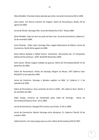 72
72
Olívia Mindêlo. Procissão chama atenção para Arte. Jornal do Commercio 08.11.2005
Júlio Cavani. Um Eterno Inventor de Imagens. Diário de Pernambuco, Recife, 04 de
agosto de 2004.
Jornal de Olinda. Ypiranga Filho. Jornal de Olinda Ano II No.7 Março 2004.
Olívia Mindêlo. Cada um tem seu jeito de fazer arte. Jornal do Cemmércio, Caderno C.
25 de novembro 2004.
Carol Almeida. Vídeo sobre Ypiranga Filho resgata Movimento da Ribeira. Jornal do
Commércio. Recife 04 de agosto de 2004.
Diana Moura Barbosa e Rafael Guerra. Continente –Documento No. 27 Companhia
Editora de Pernambuco - CEPE. Recife/PE Novembro 2004.
Júlio Cavani. Olinda resgata tradição da gravura. Diário de Pernambuco,Recife 23 de
dezembro de 2003.
Diário de Pernambuco. Orixás de Ypiranga chegam ao Museu. DP/ Caderno Viver
Recife/PE 12 de setembro 2002.
Jornal do Comércio. Ypiranga e Mendes expõem no MAC. JC, Caderno C, 5 de
setembro de 2001.
Diário de Pernambuco. Duas vertentes da Arte no MAC.. DP, Caderno Viver. Recife. 5
de setembro de 2001.
Fábio Araújo. Universo do Candomblé pelas mãos de Ypiranga. Diário de
Pernambuco/Caderno Viver. 29.11.2000.
Jornal do Commercio. Ypianga Filho mostra seus Orixás. JC 30.11.2000
Jornal do Commércio. Mestre Ypiranga entre discípulos. JC, Caderno C.Recife 10 de
outubro 1999.
Valdi Coutinho. Um novo espaço para as artes. Diário de Pernambuco 09.10.1997
 