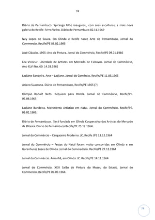 74
74
Diário de Pernambuco. Ypiranga Filho inaugurou, com suas esculturas, a mais nova
galeria do Recife: Ferro Velho. Diário de Pernambuco 02.11.1969
Ney Lopes de Souza. Em Olinda e Recife nasce Arte de Pernambuco. Jornal do
Commercio, Recife/PE 08.02.1966
José Cláudio. 1965: Ano da Pintura. Jornal do Commércio, Recife/PE 09.01.1966
Lea Vinocur. Liberdade de Artistas em Mercado de Escravos. Jornal do Commércio,
Ano XLVI No. 60. 14.03.1965
Ladjane Bandeira. Arte – Ladjane. Jornal do Comércio, Recife/PE 11.06.1965
Ariano Suassuna. Diário de Pernambuco, Recife/PE 1965 (?)
Olimpio Bonald Neto. Réquiem para Olinda. Jornal do Commércio, Recife/PE.
07.08.1965
Ladjane Bandeira. Movimento Artístico em Natal. Jornal do Commércio, Recife/PE.
06.02.1965.
Diário de Pernambuco. Será fundada em Olinda Cooperativa dos Artistas do Mercado
da Ribeira. Diário de Pernambuco Recife/PE 25.12.1964.
Jornal do Commércio – Cangaceiro Moderno. JC, Recife /PE 13.12.1964
Jornal do Commércio – Festas do Natal foram muito concorridas em Olinda e em
Garanhuns/ Luzes de Olinda. Jornal do Commeércio. Recife/PE 27.12.1964
Jornal do Commércio. Amanhã, em Olinda. JC. Recife/PE 14.11.1964
Jornal do Commércio. XXIII Salão de Pintura do Museu do Estado. Jornal do
Commercio, Recife/PE 09.09.1964.
 