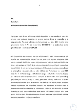 78
78
Ao
Funcultura
Comissão de analise e acompanhamento
Venho por meio dessa, solicitar apreciação do pedido de prorrogação do prazo de
entrega dos produtos propostos no projeto cultural Entre a renovação e o
esquecimento. As artes plásticas em Pernambuco nos anos 1950 inscrito pela
proponente Joana D’ Arc de Sousa Lima, 0860804018-54 e credenciada como
produtora com o numero do 02874/12.
Os motivos que nos levaram a solicitar prorrogação do prazo está implicado a um
convite que a pesquisadora, Joana D’ Arc de Sousa Lima recebeu para passar três
meses na cidade do México em um intercambio com a Universidade de História da
Arte e Antropologia da UNAM. Nesse intercambio estarei compartilhando as pesquisas
sobre história da arte pernambucana estou envolvida, dessa maneira o projeto, Entre
a renovação e o esquecimento. As artes plásticas em Pernambuco nos anos 1950
será alvo de minha apreciação e difusão com colegas e estudantes mexicanos. Depois
me interessa conhecer como funciona o arquivo de documentos orais (entrevistas)
produzido pelo instituto Mora, da UNAM, pois como estamos produzindo no exato
momento documentos orais de memória com artistas para nosso projeto e depois
iremos disponibilizar na Plataforma eletrônica do laboratório de História Oral e
Imagem da Universidade Federal de Pernambuco, como um dos resultados de nossa
investigação, será uma oportunidade poder visitar o Acervo do Instituto Mora para
poder verificar quais são as possibilidades de usos, guarda e disponibilidade pública
que os pesquisadores mexicanos trabalham.
 