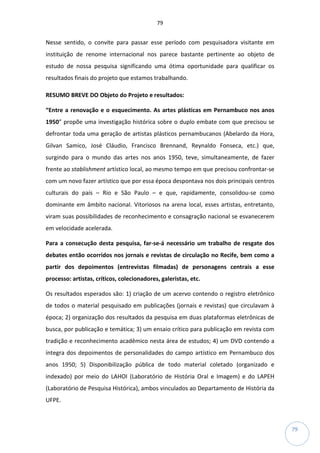 79
79
Nesse sentido, o convite para passar esse período com pesquisadora visitante em
instituição de renome internacional nos parece bastante pertinente ao objeto de
estudo de nossa pesquisa significando uma ótima oportunidade para qualificar os
resultados finais do projeto que estamos trabalhando.
RESUMO BREVE DO Objeto do Projeto e resultados:
“Entre a renovação e o esquecimento. As artes plásticas em Pernambuco nos anos
1950” propõe uma investigação histórica sobre o duplo embate com que precisou se
defrontar toda uma geração de artistas plásticos pernambucanos (Abelardo da Hora,
Gilvan Samico, José Cláudio, Francisco Brennand, Reynaldo Fonseca, etc.) que,
surgindo para o mundo das artes nos anos 1950, teve, simultaneamente, de fazer
frente ao stablishment artístico local, ao mesmo tempo em que precisou confrontar-se
com um novo fazer artístico que por essa época despontava nos dois principais centros
culturais do país – Rio e São Paulo – e que, rapidamente, consolidou-se como
dominante em âmbito nacional. Vitoriosos na arena local, esses artistas, entretanto,
viram suas possibilidades de reconhecimento e consagração nacional se esvanecerem
em velocidade acelerada.
Para a consecução desta pesquisa, far-se-á necessário um trabalho de resgate dos
debates então ocorridos nos jornais e revistas de circulação no Recife, bem como a
partir dos depoimentos (entrevistas filmadas) de personagens centrais a esse
processo: artistas, críticos, colecionadores, galeristas, etc.
Os resultados esperados são: 1) criação de um acervo contendo o registro eletrônico
de todos o material pesquisado em publicações (jornais e revistas) que circulavam à
época; 2) organização dos resultados da pesquisa em duas plataformas eletrônicas de
busca, por publicação e temática; 3) um ensaio crítico para publicação em revista com
tradição e reconhecimento acadêmico nesta área de estudos; 4) um DVD contendo a
íntegra dos depoimentos de personalidades do campo artístico em Pernambuco dos
anos 1950; 5) Disponibilização pública de todo material coletado (organizado e
indexado) por meio do LAHOI (Laboratório de História Oral e Imagem) e do LAPEH
(Laboratório de Pesquisa Histórica), ambos vinculados ao Departamento de História da
UFPE.
 