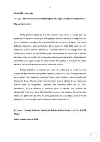 8
8
EXECUÇÃO - Descrição
1ª Etapa – Pré-Produção e Pesquisa bibliográfica e Campo- período de um (02) meses
Março/Abril – 2014
Nesta primeira etapa de trabalho atuamos para afinar a equipe com os
propósitos da pesquisa. Assim após a integração e definição de todos os integrantes do
grupo. Iniciamos uma etapa de pesquisa bibliográfica e leitura de alguns dos textos
teóricos selecionados pelo coordenador da pesquisa para dotar toda equipe de um
repertório teórico comum. Realizou-se encontros semanais no espaço físico da
Universidade Federal de Pernambuco para semanalmente apresentarmos a equipe
composta nesse momento pelo coordenador, pesquisadora, estagiaria e pesquisadores
convidados para apresentação do mapeamento bibliográfico e discussão de textos
teóricos. Foram realizados 08 encontros abertos ao público.
Nestes encontros se discutia em torno de textos que de certa maneira
norteariam teoricamente a proposta da pesquisa, leituras da obra, As Regras da Arte
do sociológo Pierre Bourdieu e História Cultural, entre práticas e representações do
historiador Roger Chartier foram imprescindíveis para a adoção de um repertório
comum entre os integrantes. Considero este momento como um dos mais
importantes, já que tínhamos o momento tanto do debate, mas também da
apropriação teórica que seria desenvolvida no decorrer da pesquisa. Os outros dois
momentos ocorreram, de certa maneira, paralelamente vinculados a essa primeira
etapa por ser marcado pelo aprofundamento desse debate teórico.
2ª Etapa – Pesquisa de campo, Seleção de dados e Sistematização – período de (03)
Meses
Maio, Junho e Julho de 2014
 