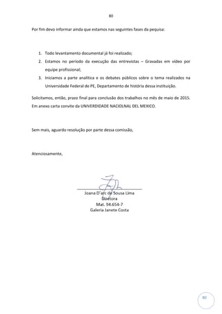 80
80
Por fim devo informar ainda que estamos nas seguintes fases da pequisa:
1. Todo levantamento documental já foi realizado;
2. Estamos no período da execução das entrevistas – Gravadas em vídeo por
equipe profissional;
3. Iniciamos a parte analítica e os debates públicos sobre o tema realizados na
Universidade Federal de PE, Departamento de história dessa instituição.
Solicitamos, então, prazo final para conclusão dos trabalhos no mês de maio de 2015.
Em anexo carta convite da UNIVERDIDADE NACIOLNAL DEL MEXICO.
Sem mais, aguardo resolução por parte dessa comissão,
Atenciosamente,
 