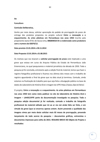 83
83
Ao
Funcultura
Comissão Deliberativa,
Venho por meio dessa, solicitar apreciação do pedido de prorrogação do prazo de
entrega dos produtos propostos no projeto cultural Entre a renovação e o
esquecimento. As artes plásticas em Pernambuco nos anos 1950 inscrito pela
proponente Joana D’Arc de Sousa Lima, 086804018-54 e credenciada como produtora
com o numero do 02874/12.
Data prevista 15.01.2014 a 30.11.2014
Data Proposta 15.01.2014 a 31.08.2015
Os motivos que nos levaram a solicitar prorrogação do prazo está implicado a uma
greve que estava em curso do Arquivo Público do Estado de Pernambuco João
Emerenciano, no qual pesquisamos o material jornalístico da década de 1950. Toda a
pesquisa já foi concluída, entretanto após a edição final do material, temos que fazer o
registro fotográfico profissional e ficamos nos últimos dois meses com o trabalho de
registro aguardando o final da greve que na data atual já terminou. Contudo, ainda
estamos na finalização do trabalho para que seja feita a divulgação pública na base de
dados do Laboratório de História Oral e imagem da UFPE https://www.ufpe.br/lahoi/.
O projeto, Entre a renovação e o esquecimento. As artes plásticas em Pernambuco
nos anos 1950 tem como meta publicar no site do laboratório de História Oral e
Imagem – LAHOI/UFPE parte da documentação investigada na pesquisa. Toda a
pesquisa edição documental já foi realizada, contudo o trabalho de fotografia
profissional do material editado que irá ao ar via net ainda falta ser feito, e em
virtude da greve (que se encerrou apenas ontem. Assim prevendo a qualidade das
imagens vimos por meio deste solicitar mais 02 meses de prorrogação, prevendo
lançamento de todo acervo da pesquisa – documentos gráficos, entrevistas e
documentos impressos para Julho de 2015. RESUMO BREVE DO Objeto do Projeto e
resultados:
 