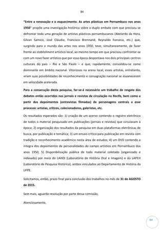 84
84
“Entre a renovação e o esquecimento. As artes plásticas em Pernambuco nos anos
1950” propõe uma investigação histórica sobre o duplo embate com que precisou se
defrontar toda uma geração de artistas plásticos pernambucanos (Abelardo da Hora,
Gilvan Samico, José Cláudio, Francisco Brennand, Reynaldo Fonseca, etc.) que,
surgindo para o mundo das artes nos anos 1950, teve, simultaneamente, de fazer
frente ao stablishment artístico local, ao mesmo tempo em que precisou confrontar-se
com um novo fazer artístico que por essa época despontava nos dois principais centros
culturais do país – Rio e São Paulo – e que, rapidamente, consolidou-se como
dominante em âmbito nacional. Vitoriosos na arena local, esses artistas, entretanto,
viram suas possibilidades de reconhecimento e consagração nacional se esvanecerem
em velocidade acelerada.
Para a consecução desta pesquisa, far-se-á necessário um trabalho de resgate dos
debates então ocorridos nos jornais e revistas de circulação no Recife, bem como a
partir dos depoimentos (entrevistas filmadas) de personagens centrais a esse
processo: artistas, críticos, colecionadores, galeristas, etc.
Os resultados esperados são: 1) criação de um acervo contendo o registro eletrônico
de todos o material pesquisado em publicações (jornais e revistas) que circulavam à
época; 2) organização dos resultados da pesquisa em duas plataformas eletrônicas de
busca, por publicação e temática; 3) um ensaio crítico para publicação em revista com
tradição e reconhecimento acadêmico nesta área de estudos; 4) um DVD contendo a
íntegra dos depoimentos de personalidades do campo artístico em Pernambuco dos
anos 1950; 5) Disponibilização pública de todo material coletado (organizado e
indexado) por meio do LAHOI (Laboratório de História Oral e Imagem) e do LAPEH
(Laboratório de Pesquisa Histórica), ambos vinculados ao Departamento de História da
UFPE.
Solicitamos, então, prazo final para conclusão dos trabalhos no mês de 31 de AGOSTO
de 2015.
Sem mais, aguardo resolução por parte dessa comissão,
Atenciosamente,
 