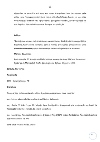 87
87
distensões da superfície articulada em planos triangulares, fase denominada pela
crítica como "nova geometria". Como nota o crítico Paulo Sérgio Duarte, em suas telas
Córdula revela também uma ligação com a paisagem nordestina, que transparece no
uso da paleta de tons luminosos que distingue sua produção.
Críticas
"Considerado um dos mais importantes representantes do abstracionismo geométrico
brasileiro, Raul Córdula harmoniza cores e formas, preservando principalmente uma
luminosidade tropical, que o diferencia dos construtivos-geométricos europeus".
Marlene de Almeida
RAUL Córdula: 30 anos de atividade artística. Apresentação de Marlene de Almeida,
Frederico de Morais et al. Recife: Galeria Vicente do Rego Monteiro, 1990.
Córdula, Raul (1943)
Nascimento
1943 - Campina Grande PB
Cronologia
Pintor, artista gráfico, cenógrafo, crítico, desenhista, programador visual e escritor
s.d. - Integra a Comissão Nacional de Artes Plásticas da Funarte
s.d. - Recife PE, João Pessoa PB, Salvador BA e Curitiba PR - Responsável pela implantação, no Brasil, da
Associação Cultural de Hors Lá, de origem Marselhesa
s.d. - Membro da Associação Brasileira dos Críticos de Arte (ABCA), e sócio-fundador da Associação Brasileira
dos Pesquisadores em Arte
1946-1958 - Vive no Rio de Janeiro
 